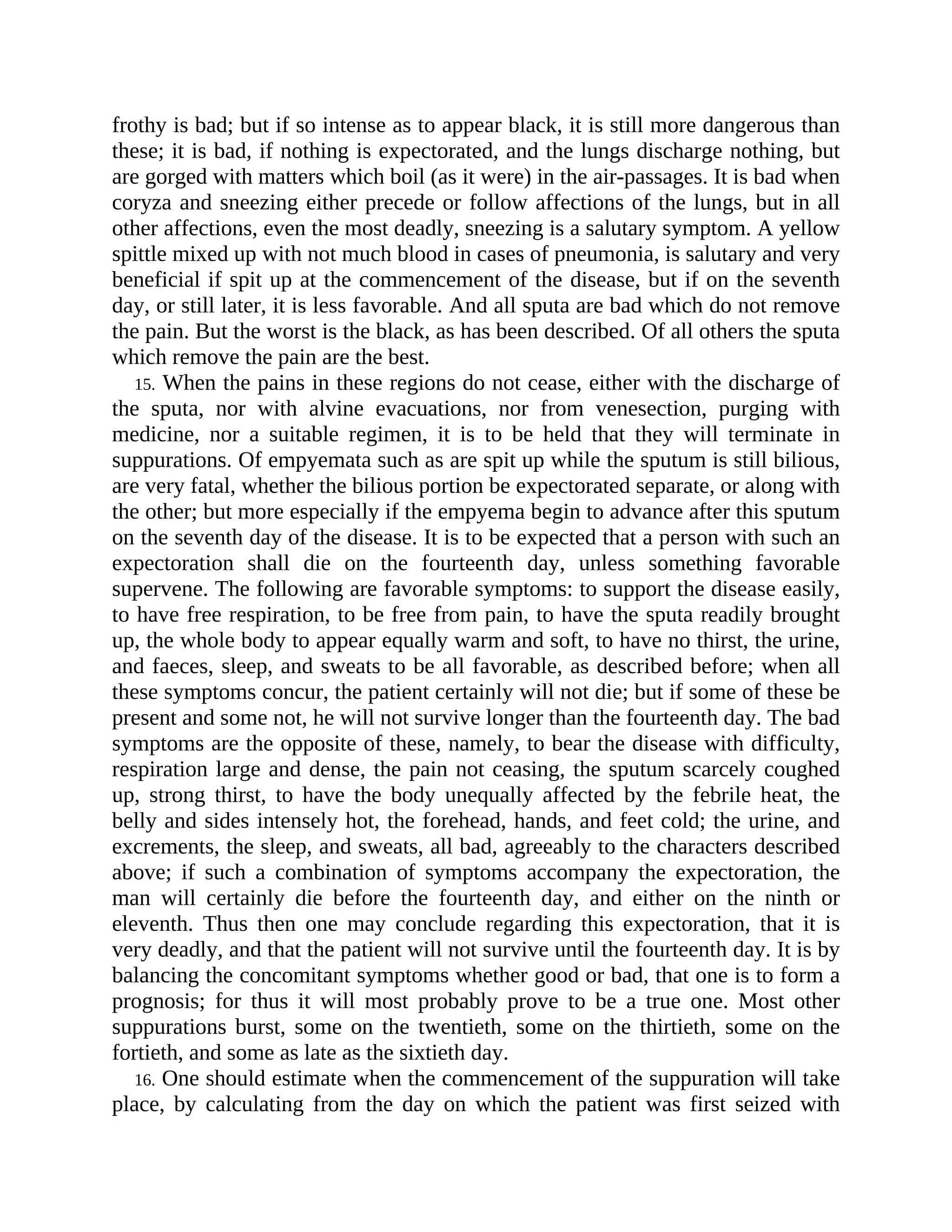frothy is bad; but if so intense as to appear black, it is still more dangerous than
these; it is bad, if nothing is expectorated, and the lungs discharge nothing, but
are gorged with matters which boil (as it were) in the air-passages. It is bad when
coryza and sneezing either precede or follow affections of the lungs, but in all
other affections, even the most deadly, sneezing is a salutary symptom. A yellow
spittle mixed up with not much blood in cases of pneumonia, is salutary and very
beneficial if spit up at the commencement of the disease, but if on the seventh
day, or still later, it is less favorable. And all sputa are bad which do not remove
the pain. But the worst is the black, as has been described. Of all others the sputa
which remove the pain are the best.
15. When the pains in these regions do not cease, either with the discharge of
the sputa, nor with alvine evacuations, nor from venesection, purging with
medicine, nor a suitable regimen, it is to be held that they will terminate in
suppurations. Of empyemata such as are spit up while the sputum is still bilious,
are very fatal, whether the bilious portion be expectorated separate, or along with
the other; but more especially if the empyema begin to advance after this sputum
on the seventh day of the disease. It is to be expected that a person with such an
expectoration shall die on the fourteenth day, unless something favorable
supervene. The following are favorable symptoms: to support the disease easily,
to have free respiration, to be free from pain, to have the sputa readily brought
up, the whole body to appear equally warm and soft, to have no thirst, the urine,
and faeces, sleep, and sweats to be all favorable, as described before; when all
these symptoms concur, the patient certainly will not die; but if some of these be
present and some not, he will not survive longer than the fourteenth day. The bad
symptoms are the opposite of these, namely, to bear the disease with difficulty,
respiration large and dense, the pain not ceasing, the sputum scarcely coughed
up, strong thirst, to have the body unequally affected by the febrile heat, the
belly and sides intensely hot, the forehead, hands, and feet cold; the urine, and
excrements, the sleep, and sweats, all bad, agreeably to the characters described
above; if such a combination of symptoms accompany the expectoration, the
man will certainly die before the fourteenth day, and either on the ninth or
eleventh. Thus then one may conclude regarding this expectoration, that it is
very deadly, and that the patient will not survive until the fourteenth day. It is by
balancing the concomitant symptoms whether good or bad, that one is to form a
prognosis; for thus it will most probably prove to be a true one. Most other
suppurations burst, some on the twentieth, some on the thirtieth, some on the
fortieth, and some as late as the sixtieth day.
16. One should estimate when the commencement of the suppuration will take
place, by calculating from the day on which the patient was first seized with
 