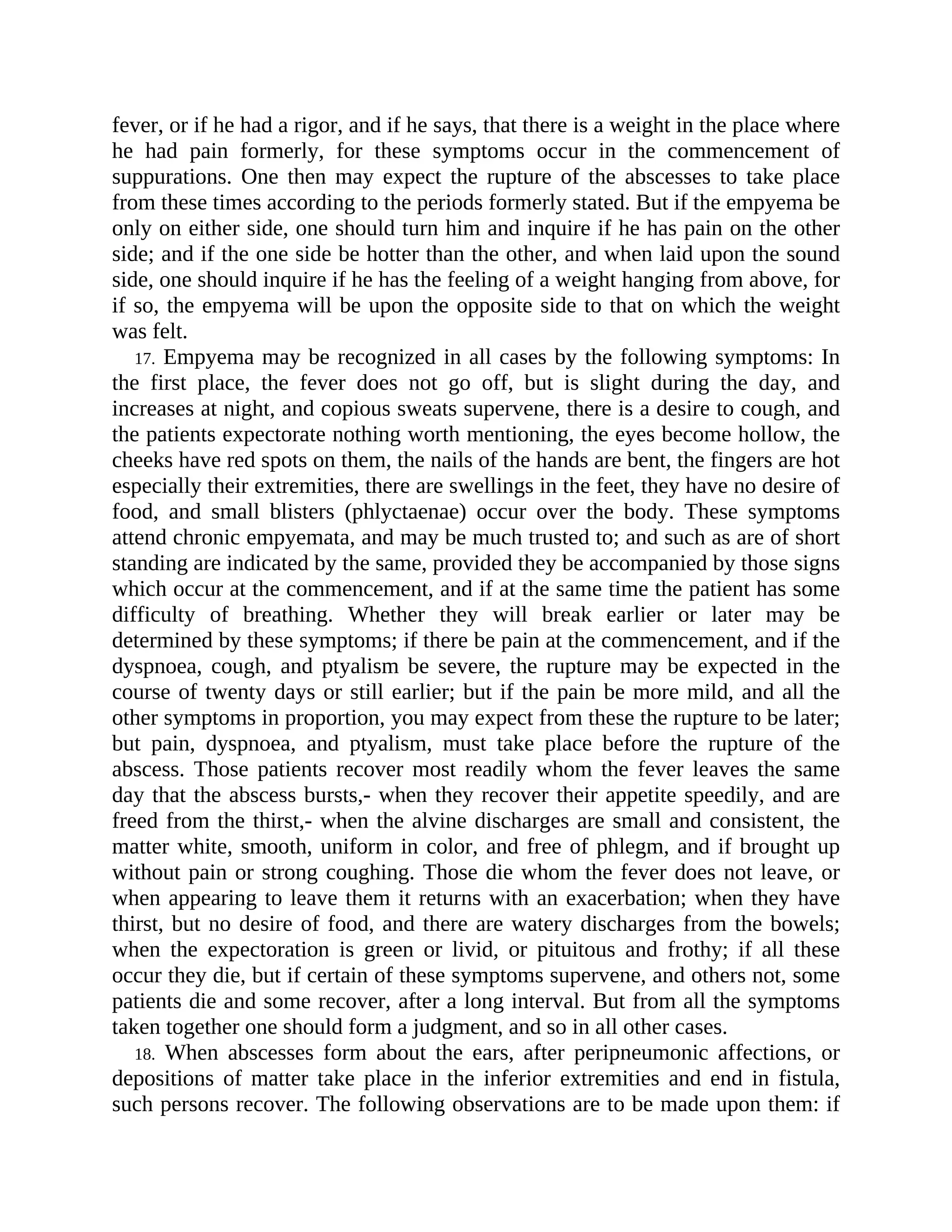 fever, or if he had a rigor, and if he says, that there is a weight in the place where
he had pain formerly, for these symptoms occur in the commencement of
suppurations. One then may expect the rupture of the abscesses to take place
from these times according to the periods formerly stated. But if the empyema be
only on either side, one should turn him and inquire if he has pain on the other
side; and if the one side be hotter than the other, and when laid upon the sound
side, one should inquire if he has the feeling of a weight hanging from above, for
if so, the empyema will be upon the opposite side to that on which the weight
was felt.
17. Empyema may be recognized in all cases by the following symptoms: In
the first place, the fever does not go off, but is slight during the day, and
increases at night, and copious sweats supervene, there is a desire to cough, and
the patients expectorate nothing worth mentioning, the eyes become hollow, the
cheeks have red spots on them, the nails of the hands are bent, the fingers are hot
especially their extremities, there are swellings in the feet, they have no desire of
food, and small blisters (phlyctaenae) occur over the body. These symptoms
attend chronic empyemata, and may be much trusted to; and such as are of short
standing are indicated by the same, provided they be accompanied by those signs
which occur at the commencement, and if at the same time the patient has some
difficulty of breathing. Whether they will break earlier or later may be
determined by these symptoms; if there be pain at the commencement, and if the
dyspnoea, cough, and ptyalism be severe, the rupture may be expected in the
course of twenty days or still earlier; but if the pain be more mild, and all the
other symptoms in proportion, you may expect from these the rupture to be later;
but pain, dyspnoea, and ptyalism, must take place before the rupture of the
abscess. Those patients recover most readily whom the fever leaves the same
day that the abscess bursts,- when they recover their appetite speedily, and are
freed from the thirst,- when the alvine discharges are small and consistent, the
matter white, smooth, uniform in color, and free of phlegm, and if brought up
without pain or strong coughing. Those die whom the fever does not leave, or
when appearing to leave them it returns with an exacerbation; when they have
thirst, but no desire of food, and there are watery discharges from the bowels;
when the expectoration is green or livid, or pituitous and frothy; if all these
occur they die, but if certain of these symptoms supervene, and others not, some
patients die and some recover, after a long interval. But from all the symptoms
taken together one should form a judgment, and so in all other cases.
18. When abscesses form about the ears, after peripneumonic affections, or
depositions of matter take place in the inferior extremities and end in fistula,
such persons recover. The following observations are to be made upon them: if
 