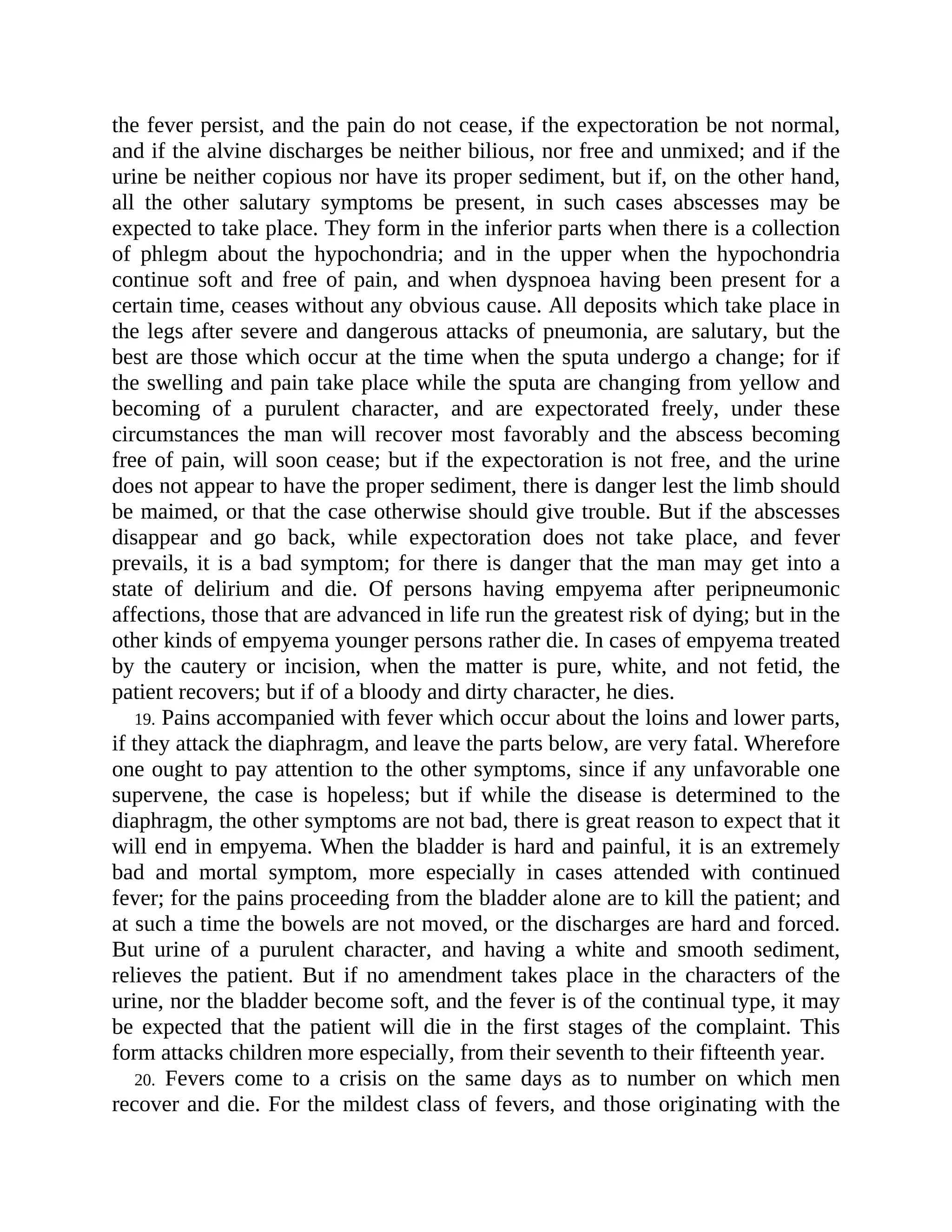 the fever persist, and the pain do not cease, if the expectoration be not normal,
and if the alvine discharges be neither bilious, nor free and unmixed; and if the
urine be neither copious nor have its proper sediment, but if, on the other hand,
all the other salutary symptoms be present, in such cases abscesses may be
expected to take place. They form in the inferior parts when there is a collection
of phlegm about the hypochondria; and in the upper when the hypochondria
continue soft and free of pain, and when dyspnoea having been present for a
certain time, ceases without any obvious cause. All deposits which take place in
the legs after severe and dangerous attacks of pneumonia, are salutary, but the
best are those which occur at the time when the sputa undergo a change; for if
the swelling and pain take place while the sputa are changing from yellow and
becoming of a purulent character, and are expectorated freely, under these
circumstances the man will recover most favorably and the abscess becoming
free of pain, will soon cease; but if the expectoration is not free, and the urine
does not appear to have the proper sediment, there is danger lest the limb should
be maimed, or that the case otherwise should give trouble. But if the abscesses
disappear and go back, while expectoration does not take place, and fever
prevails, it is a bad symptom; for there is danger that the man may get into a
state of delirium and die. Of persons having empyema after peripneumonic
affections, those that are advanced in life run the greatest risk of dying; but in the
other kinds of empyema younger persons rather die. In cases of empyema treated
by the cautery or incision, when the matter is pure, white, and not fetid, the
patient recovers; but if of a bloody and dirty character, he dies.
19. Pains accompanied with fever which occur about the loins and lower parts,
if they attack the diaphragm, and leave the parts below, are very fatal. Wherefore
one ought to pay attention to the other symptoms, since if any unfavorable one
supervene, the case is hopeless; but if while the disease is determined to the
diaphragm, the other symptoms are not bad, there is great reason to expect that it
will end in empyema. When the bladder is hard and painful, it is an extremely
bad and mortal symptom, more especially in cases attended with continued
fever; for the pains proceeding from the bladder alone are to kill the patient; and
at such a time the bowels are not moved, or the discharges are hard and forced.
But urine of a purulent character, and having a white and smooth sediment,
relieves the patient. But if no amendment takes place in the characters of the
urine, nor the bladder become soft, and the fever is of the continual type, it may
be expected that the patient will die in the first stages of the complaint. This
form attacks children more especially, from their seventh to their fifteenth year.
20. Fevers come to a crisis on the same days as to number on which men
recover and die. For the mildest class of fevers, and those originating with the
 