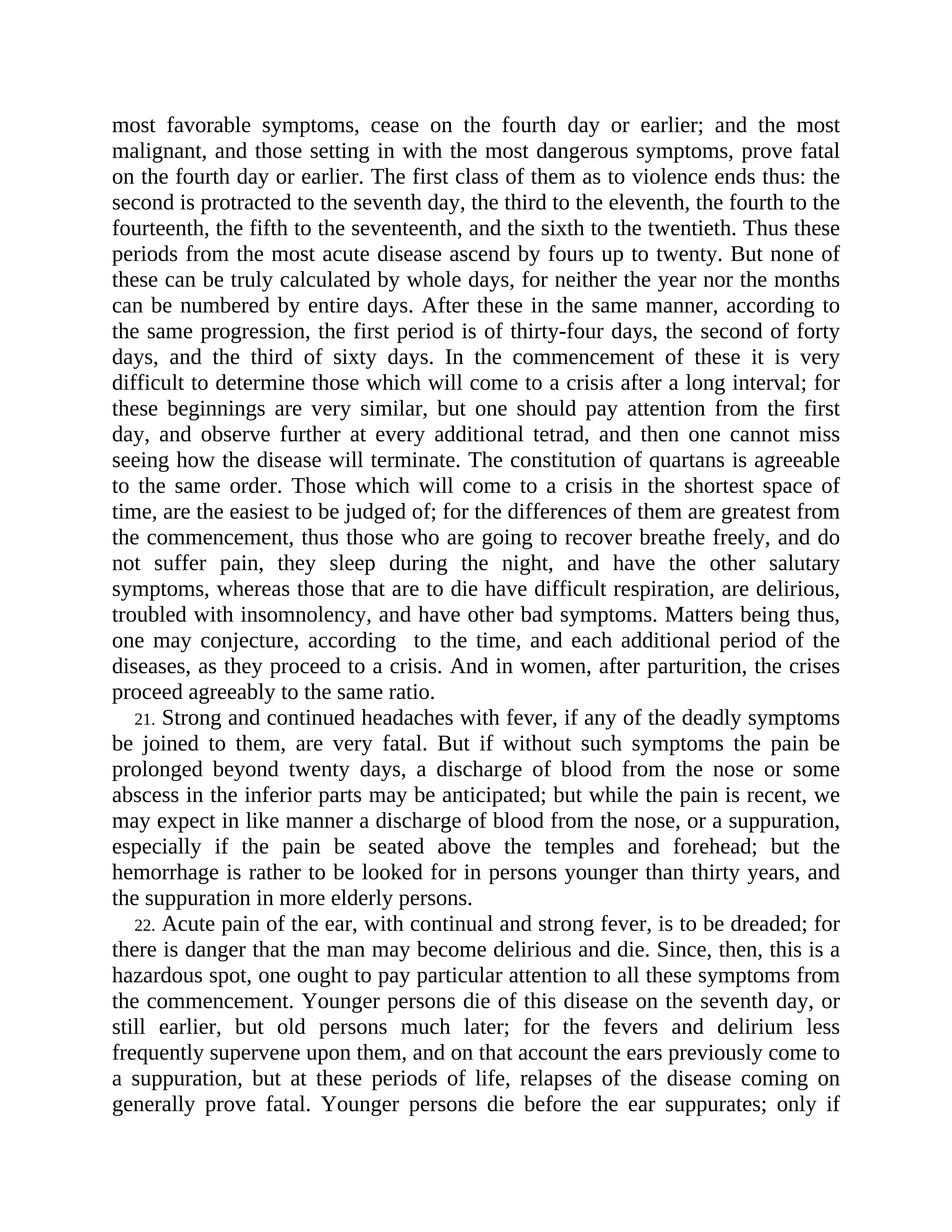 most favorable symptoms, cease on the fourth day or earlier; and the most
malignant, and those setting in with the most dangerous symptoms, prove fatal
on the fourth day or earlier. The first class of them as to violence ends thus: the
second is protracted to the seventh day, the third to the eleventh, the fourth to the
fourteenth, the fifth to the seventeenth, and the sixth to the twentieth. Thus these
periods from the most acute disease ascend by fours up to twenty. But none of
these can be truly calculated by whole days, for neither the year nor the months
can be numbered by entire days. After these in the same manner, according to
the same progression, the first period is of thirty-four days, the second of forty
days, and the third of sixty days. In the commencement of these it is very
difficult to determine those which will come to a crisis after a long interval; for
these beginnings are very similar, but one should pay attention from the first
day, and observe further at every additional tetrad, and then one cannot miss
seeing how the disease will terminate. The constitution of quartans is agreeable
to the same order. Those which will come to a crisis in the shortest space of
time, are the easiest to be judged of; for the differences of them are greatest from
the commencement, thus those who are going to recover breathe freely, and do
not suffer pain, they sleep during the night, and have the other salutary
symptoms, whereas those that are to die have difficult respiration, are delirious,
troubled with insomnolency, and have other bad symptoms. Matters being thus,
one may conjecture, according to the time, and each additional period of the
diseases, as they proceed to a crisis. And in women, after parturition, the crises
proceed agreeably to the same ratio.
21. Strong and continued headaches with fever, if any of the deadly symptoms
be joined to them, are very fatal. But if without such symptoms the pain be
prolonged beyond twenty days, a discharge of blood from the nose or some
abscess in the inferior parts may be anticipated; but while the pain is recent, we
may expect in like manner a discharge of blood from the nose, or a suppuration,
especially if the pain be seated above the temples and forehead; but the
hemorrhage is rather to be looked for in persons younger than thirty years, and
the suppuration in more elderly persons.
22. Acute pain of the ear, with continual and strong fever, is to be dreaded; for
there is danger that the man may become delirious and die. Since, then, this is a
hazardous spot, one ought to pay particular attention to all these symptoms from
the commencement. Younger persons die of this disease on the seventh day, or
still earlier, but old persons much later; for the fevers and delirium less
frequently supervene upon them, and on that account the ears previously come to
a suppuration, but at these periods of life, relapses of the disease coming on
generally prove fatal. Younger persons die before the ear suppurates; only if
 