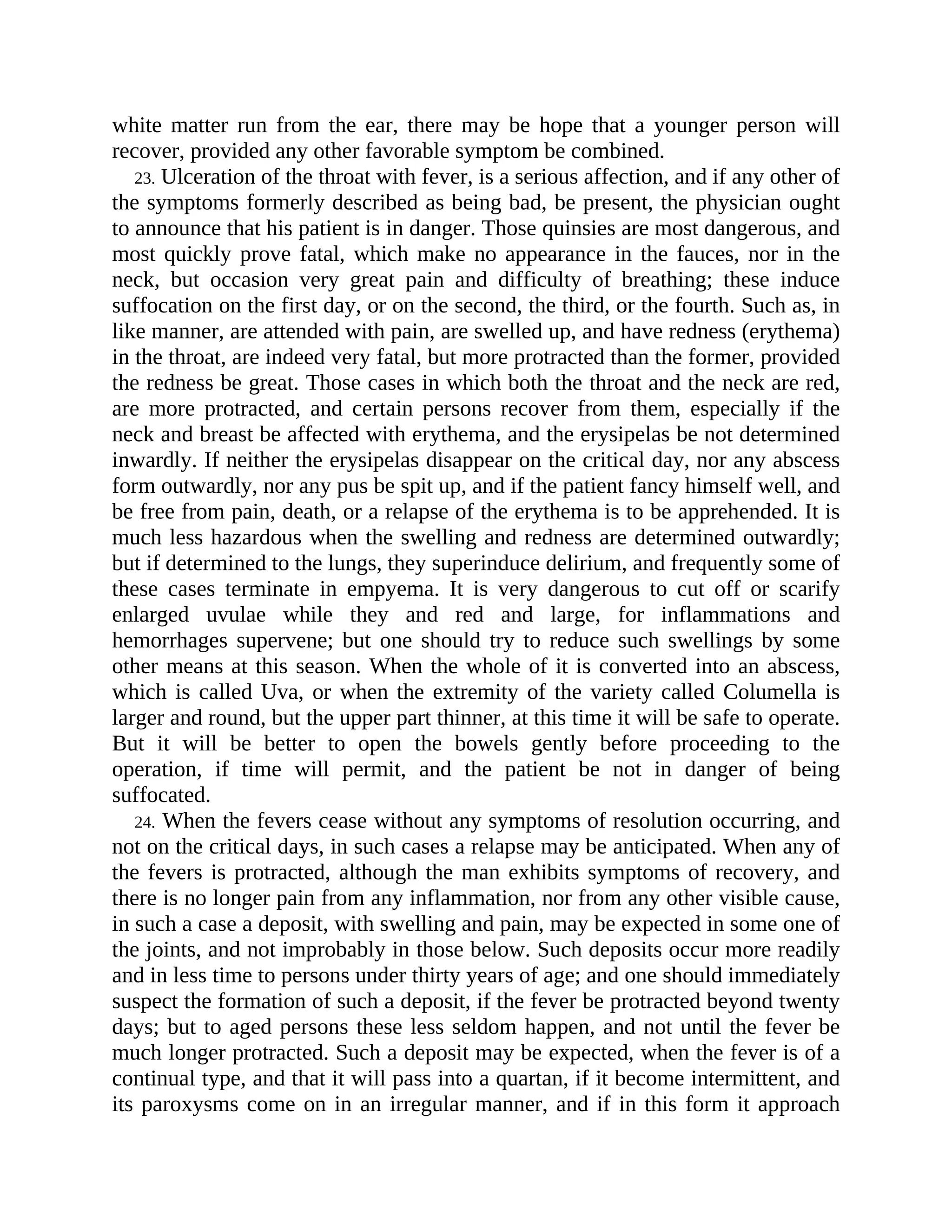 white matter run from the ear, there may be hope that a younger person will
recover, provided any other favorable symptom be combined.
23. Ulceration of the throat with fever, is a serious affection, and if any other of
the symptoms formerly described as being bad, be present, the physician ought
to announce that his patient is in danger. Those quinsies are most dangerous, and
most quickly prove fatal, which make no appearance in the fauces, nor in the
neck, but occasion very great pain and difficulty of breathing; these induce
suffocation on the first day, or on the second, the third, or the fourth. Such as, in
like manner, are attended with pain, are swelled up, and have redness (erythema)
in the throat, are indeed very fatal, but more protracted than the former, provided
the redness be great. Those cases in which both the throat and the neck are red,
are more protracted, and certain persons recover from them, especially if the
neck and breast be affected with erythema, and the erysipelas be not determined
inwardly. If neither the erysipelas disappear on the critical day, nor any abscess
form outwardly, nor any pus be spit up, and if the patient fancy himself well, and
be free from pain, death, or a relapse of the erythema is to be apprehended. It is
much less hazardous when the swelling and redness are determined outwardly;
but if determined to the lungs, they superinduce delirium, and frequently some of
these cases terminate in empyema. It is very dangerous to cut off or scarify
enlarged uvulae while they and red and large, for inflammations and
hemorrhages supervene; but one should try to reduce such swellings by some
other means at this season. When the whole of it is converted into an abscess,
which is called Uva, or when the extremity of the variety called Columella is
larger and round, but the upper part thinner, at this time it will be safe to operate.
But it will be better to open the bowels gently before proceeding to the
operation, if time will permit, and the patient be not in danger of being
suffocated.
24. When the fevers cease without any symptoms of resolution occurring, and
not on the critical days, in such cases a relapse may be anticipated. When any of
the fevers is protracted, although the man exhibits symptoms of recovery, and
there is no longer pain from any inflammation, nor from any other visible cause,
in such a case a deposit, with swelling and pain, may be expected in some one of
the joints, and not improbably in those below. Such deposits occur more readily
and in less time to persons under thirty years of age; and one should immediately
suspect the formation of such a deposit, if the fever be protracted beyond twenty
days; but to aged persons these less seldom happen, and not until the fever be
much longer protracted. Such a deposit may be expected, when the fever is of a
continual type, and that it will pass into a quartan, if it become intermittent, and
its paroxysms come on in an irregular manner, and if in this form it approach
 