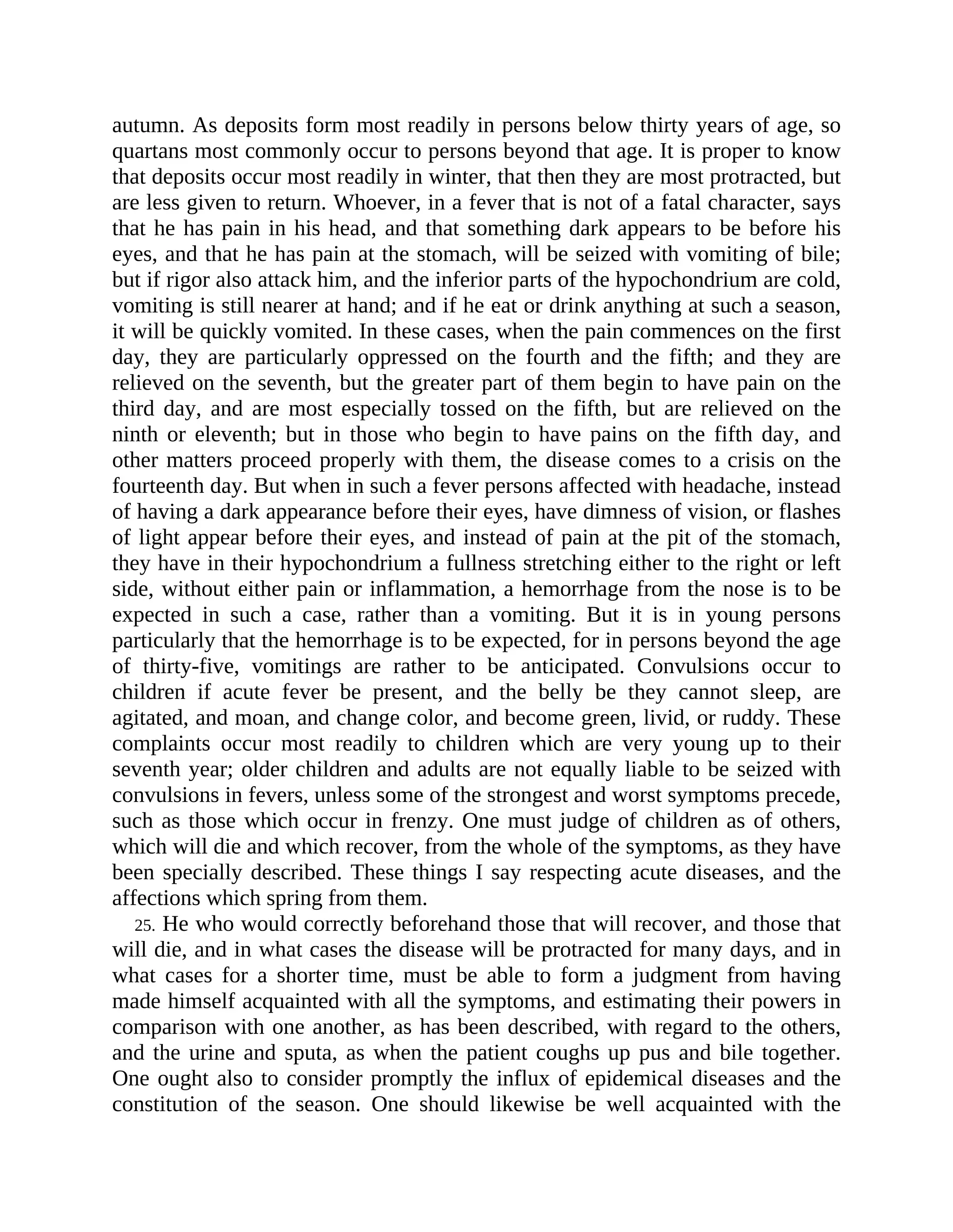 autumn. As deposits form most readily in persons below thirty years of age, so
quartans most commonly occur to persons beyond that age. It is proper to know
that deposits occur most readily in winter, that then they are most protracted, but
are less given to return. Whoever, in a fever that is not of a fatal character, says
that he has pain in his head, and that something dark appears to be before his
eyes, and that he has pain at the stomach, will be seized with vomiting of bile;
but if rigor also attack him, and the inferior parts of the hypochondrium are cold,
vomiting is still nearer at hand; and if he eat or drink anything at such a season,
it will be quickly vomited. In these cases, when the pain commences on the first
day, they are particularly oppressed on the fourth and the fifth; and they are
relieved on the seventh, but the greater part of them begin to have pain on the
third day, and are most especially tossed on the fifth, but are relieved on the
ninth or eleventh; but in those who begin to have pains on the fifth day, and
other matters proceed properly with them, the disease comes to a crisis on the
fourteenth day. But when in such a fever persons affected with headache, instead
of having a dark appearance before their eyes, have dimness of vision, or flashes
of light appear before their eyes, and instead of pain at the pit of the stomach,
they have in their hypochondrium a fullness stretching either to the right or left
side, without either pain or inflammation, a hemorrhage from the nose is to be
expected in such a case, rather than a vomiting. But it is in young persons
particularly that the hemorrhage is to be expected, for in persons beyond the age
of thirty-five, vomitings are rather to be anticipated. Convulsions occur to
children if acute fever be present, and the belly be they cannot sleep, are
agitated, and moan, and change color, and become green, livid, or ruddy. These
complaints occur most readily to children which are very young up to their
seventh year; older children and adults are not equally liable to be seized with
convulsions in fevers, unless some of the strongest and worst symptoms precede,
such as those which occur in frenzy. One must judge of children as of others,
which will die and which recover, from the whole of the symptoms, as they have
been specially described. These things I say respecting acute diseases, and the
affections which spring from them.
25. He who would correctly beforehand those that will recover, and those that
will die, and in what cases the disease will be protracted for many days, and in
what cases for a shorter time, must be able to form a judgment from having
made himself acquainted with all the symptoms, and estimating their powers in
comparison with one another, as has been described, with regard to the others,
and the urine and sputa, as when the patient coughs up pus and bile together.
One ought also to consider promptly the influx of epidemical diseases and the
constitution of the season. One should likewise be well acquainted with the
 
