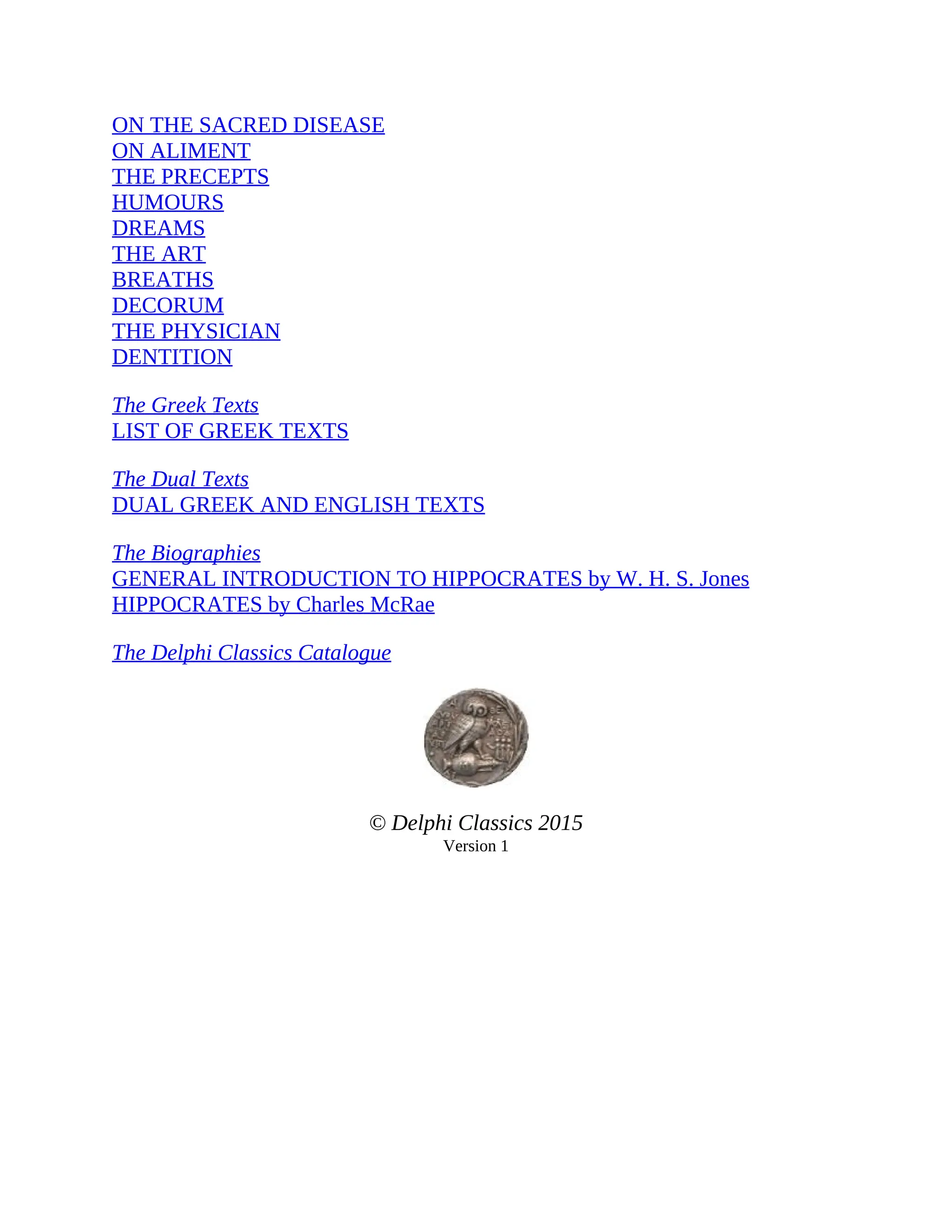 ON THE SACRED DISEASE
ON ALIMENT
THE PRECEPTS
HUMOURS
DREAMS
THE ART
BREATHS
DECORUM
THE PHYSICIAN
DENTITION
The Greek Texts
LIST OF GREEK TEXTS
The Dual Texts
DUAL GREEK AND ENGLISH TEXTS
The Biographies
GENERAL INTRODUCTION TO HIPPOCRATES by W. H. S. Jones
HIPPOCRATES by Charles McRae
The Delphi Classics Catalogue
© Delphi Classics 2015
Version 1
 