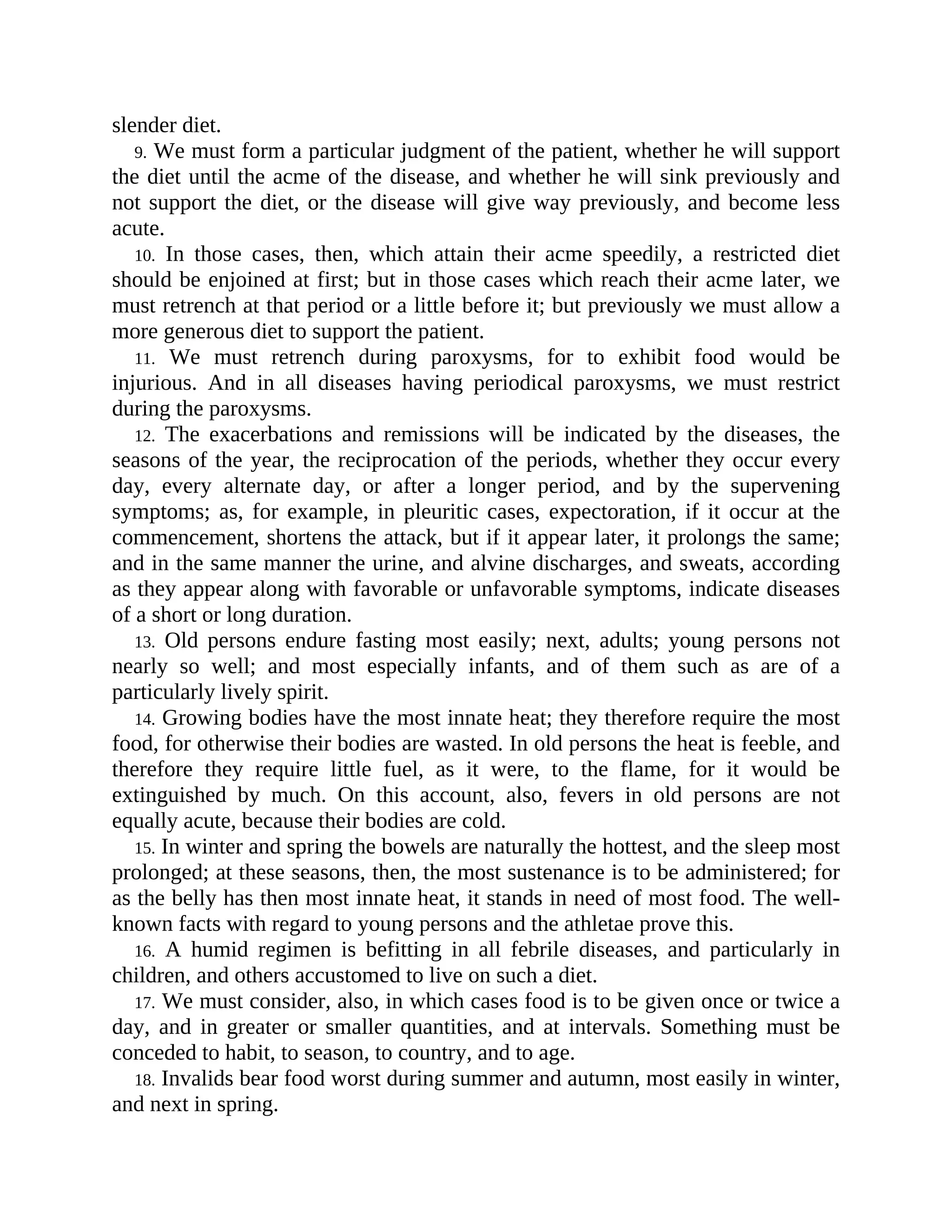 slender diet.
9. We must form a particular judgment of the patient, whether he will support
the diet until the acme of the disease, and whether he will sink previously and
not support the diet, or the disease will give way previously, and become less
acute.
10. In those cases, then, which attain their acme speedily, a restricted diet
should be enjoined at first; but in those cases which reach their acme later, we
must retrench at that period or a little before it; but previously we must allow a
more generous diet to support the patient.
11. We must retrench during paroxysms, for to exhibit food would be
injurious. And in all diseases having periodical paroxysms, we must restrict
during the paroxysms.
12. The exacerbations and remissions will be indicated by the diseases, the
seasons of the year, the reciprocation of the periods, whether they occur every
day, every alternate day, or after a longer period, and by the supervening
symptoms; as, for example, in pleuritic cases, expectoration, if it occur at the
commencement, shortens the attack, but if it appear later, it prolongs the same;
and in the same manner the urine, and alvine discharges, and sweats, according
as they appear along with favorable or unfavorable symptoms, indicate diseases
of a short or long duration.
13. Old persons endure fasting most easily; next, adults; young persons not
nearly so well; and most especially infants, and of them such as are of a
particularly lively spirit.
14. Growing bodies have the most innate heat; they therefore require the most
food, for otherwise their bodies are wasted. In old persons the heat is feeble, and
therefore they require little fuel, as it were, to the flame, for it would be
extinguished by much. On this account, also, fevers in old persons are not
equally acute, because their bodies are cold.
15. In winter and spring the bowels are naturally the hottest, and the sleep most
prolonged; at these seasons, then, the most sustenance is to be administered; for
as the belly has then most innate heat, it stands in need of most food. The well-
known facts with regard to young persons and the athletae prove this.
16. A humid regimen is befitting in all febrile diseases, and particularly in
children, and others accustomed to live on such a diet.
17. We must consider, also, in which cases food is to be given once or twice a
day, and in greater or smaller quantities, and at intervals. Something must be
conceded to habit, to season, to country, and to age.
18. Invalids bear food worst during summer and autumn, most easily in winter,
and next in spring.
 