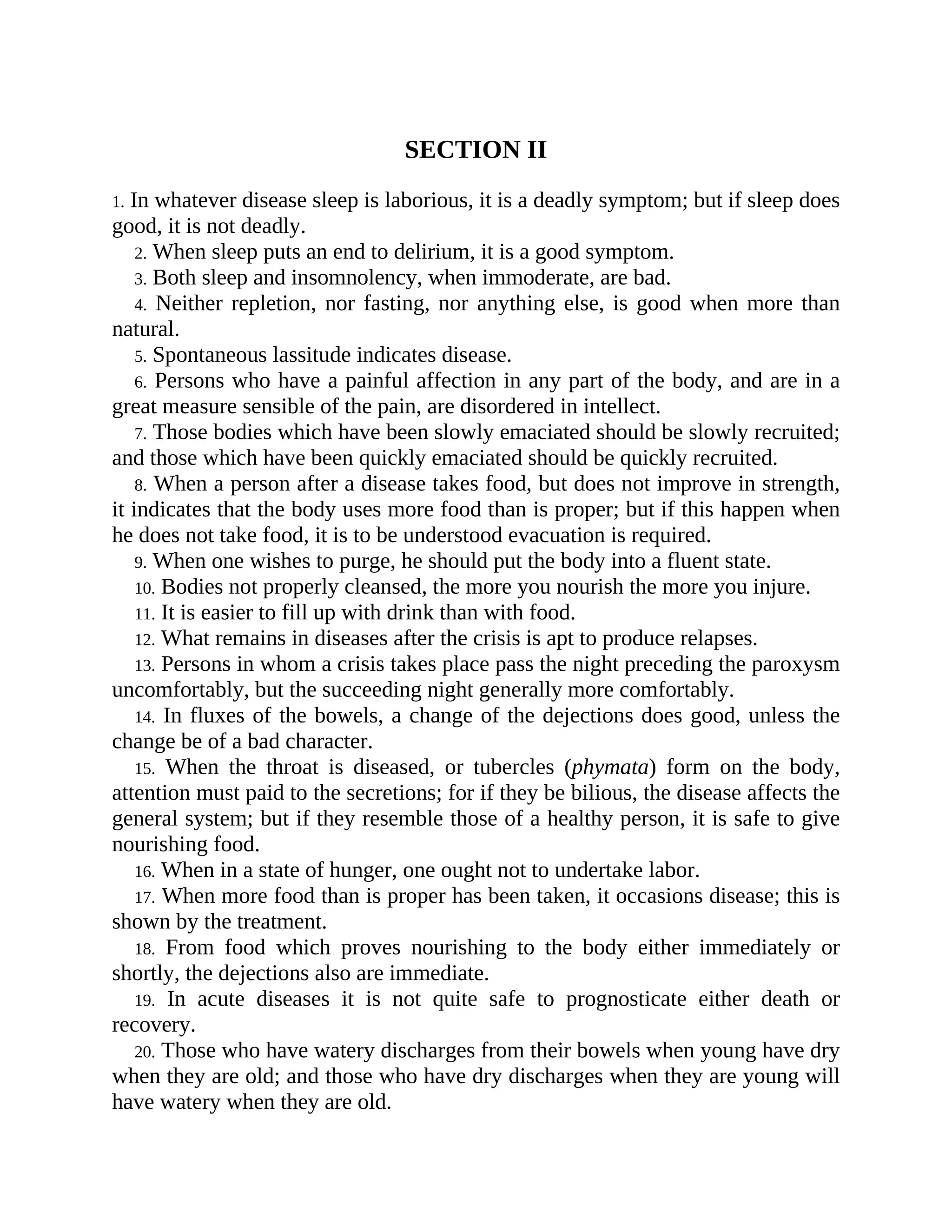 SECTION II
1. In whatever disease sleep is laborious, it is a deadly symptom; but if sleep does
good, it is not deadly.
2. When sleep puts an end to delirium, it is a good symptom.
3. Both sleep and insomnolency, when immoderate, are bad.
4. Neither repletion, nor fasting, nor anything else, is good when more than
natural.
5. Spontaneous lassitude indicates disease.
6. Persons who have a painful affection in any part of the body, and are in a
great measure sensible of the pain, are disordered in intellect.
7. Those bodies which have been slowly emaciated should be slowly recruited;
and those which have been quickly emaciated should be quickly recruited.
8. When a person after a disease takes food, but does not improve in strength,
it indicates that the body uses more food than is proper; but if this happen when
he does not take food, it is to be understood evacuation is required.
9. When one wishes to purge, he should put the body into a fluent state.
10. Bodies not properly cleansed, the more you nourish the more you injure.
11. It is easier to fill up with drink than with food.
12. What remains in diseases after the crisis is apt to produce relapses.
13. Persons in whom a crisis takes place pass the night preceding the paroxysm
uncomfortably, but the succeeding night generally more comfortably.
14. In fluxes of the bowels, a change of the dejections does good, unless the
change be of a bad character.
15. When the throat is diseased, or tubercles (phymata) form on the body,
attention must paid to the secretions; for if they be bilious, the disease affects the
general system; but if they resemble those of a healthy person, it is safe to give
nourishing food.
16. When in a state of hunger, one ought not to undertake labor.
17. When more food than is proper has been taken, it occasions disease; this is
shown by the treatment.
18. From food which proves nourishing to the body either immediately or
shortly, the dejections also are immediate.
19. In acute diseases it is not quite safe to prognosticate either death or
recovery.
20. Those who have watery discharges from their bowels when young have dry
when they are old; and those who have dry discharges when they are young will
have watery when they are old.
 