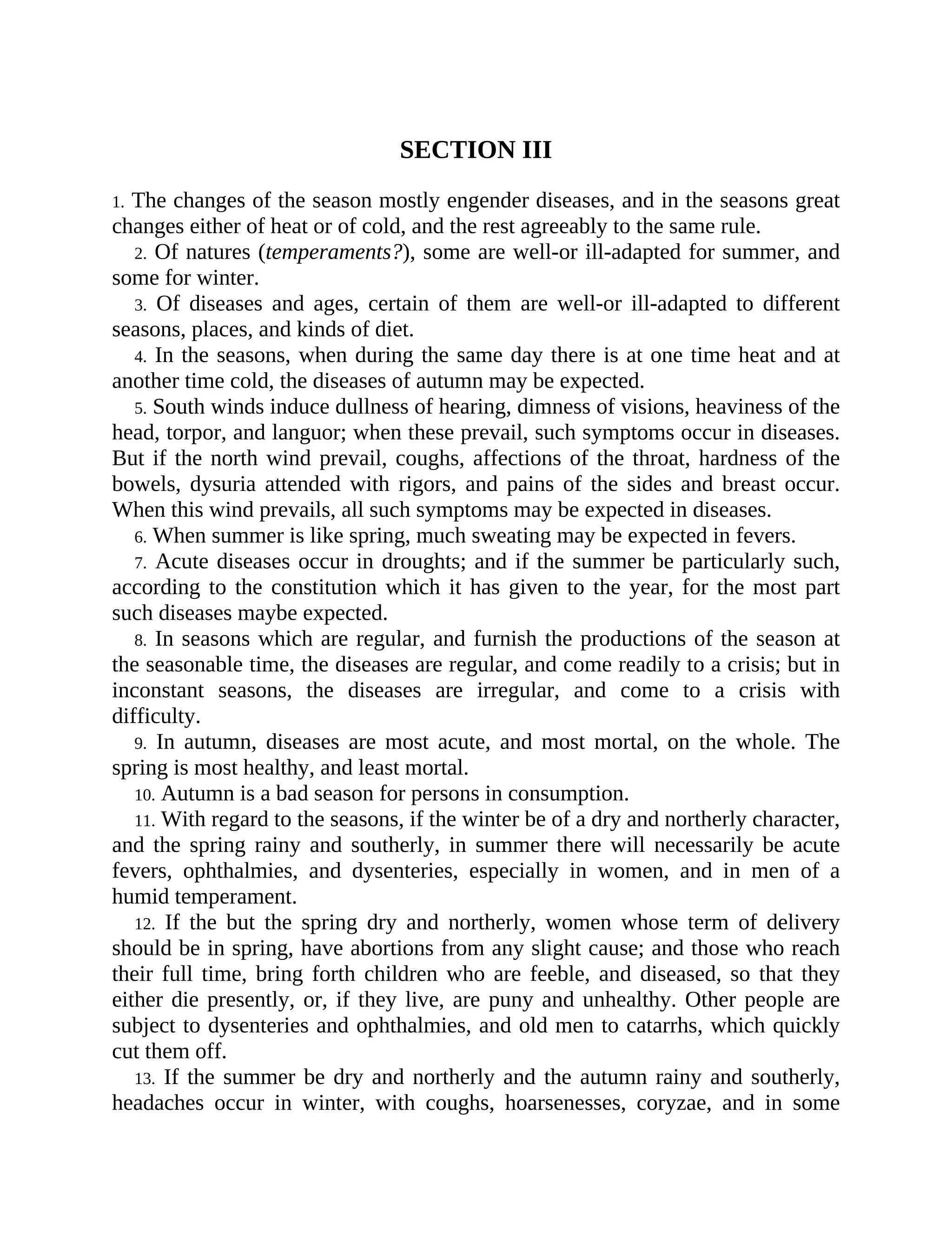 SECTION III
1. The changes of the season mostly engender diseases, and in the seasons great
changes either of heat or of cold, and the rest agreeably to the same rule.
2. Of natures (temperaments?), some are well-or ill-adapted for summer, and
some for winter.
3. Of diseases and ages, certain of them are well-or ill-adapted to different
seasons, places, and kinds of diet.
4. In the seasons, when during the same day there is at one time heat and at
another time cold, the diseases of autumn may be expected.
5. South winds induce dullness of hearing, dimness of visions, heaviness of the
head, torpor, and languor; when these prevail, such symptoms occur in diseases.
But if the north wind prevail, coughs, affections of the throat, hardness of the
bowels, dysuria attended with rigors, and pains of the sides and breast occur.
When this wind prevails, all such symptoms may be expected in diseases.
6. When summer is like spring, much sweating may be expected in fevers.
7. Acute diseases occur in droughts; and if the summer be particularly such,
according to the constitution which it has given to the year, for the most part
such diseases maybe expected.
8. In seasons which are regular, and furnish the productions of the season at
the seasonable time, the diseases are regular, and come readily to a crisis; but in
inconstant seasons, the diseases are irregular, and come to a crisis with
difficulty.
9. In autumn, diseases are most acute, and most mortal, on the whole. The
spring is most healthy, and least mortal.
10. Autumn is a bad season for persons in consumption.
11. With regard to the seasons, if the winter be of a dry and northerly character,
and the spring rainy and southerly, in summer there will necessarily be acute
fevers, ophthalmies, and dysenteries, especially in women, and in men of a
humid temperament.
12. If the but the spring dry and northerly, women whose term of delivery
should be in spring, have abortions from any slight cause; and those who reach
their full time, bring forth children who are feeble, and diseased, so that they
either die presently, or, if they live, are puny and unhealthy. Other people are
subject to dysenteries and ophthalmies, and old men to catarrhs, which quickly
cut them off.
13. If the summer be dry and northerly and the autumn rainy and southerly,
headaches occur in winter, with coughs, hoarsenesses, coryzae, and in some
 