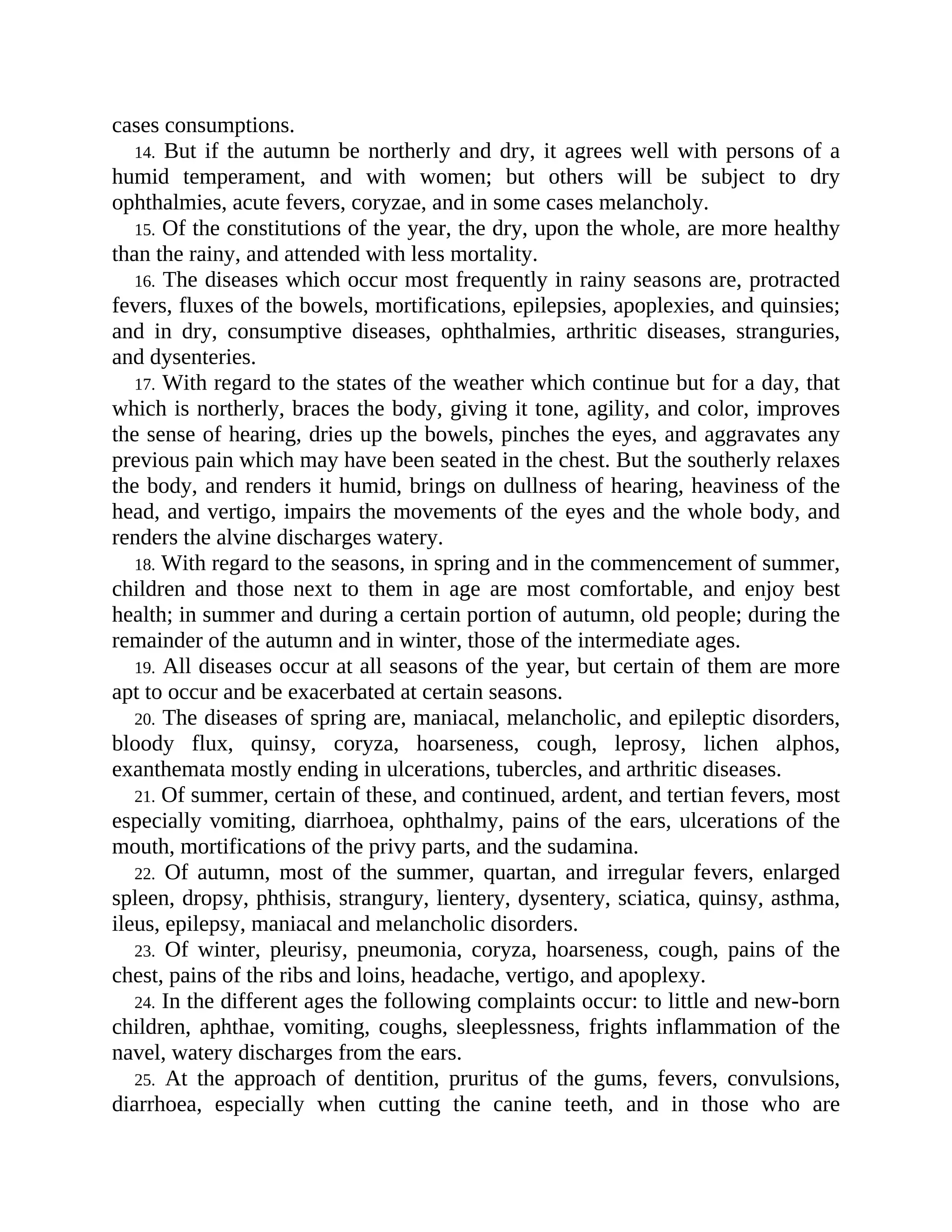 cases consumptions.
14. But if the autumn be northerly and dry, it agrees well with persons of a
humid temperament, and with women; but others will be subject to dry
ophthalmies, acute fevers, coryzae, and in some cases melancholy.
15. Of the constitutions of the year, the dry, upon the whole, are more healthy
than the rainy, and attended with less mortality.
16. The diseases which occur most frequently in rainy seasons are, protracted
fevers, fluxes of the bowels, mortifications, epilepsies, apoplexies, and quinsies;
and in dry, consumptive diseases, ophthalmies, arthritic diseases, stranguries,
and dysenteries.
17. With regard to the states of the weather which continue but for a day, that
which is northerly, braces the body, giving it tone, agility, and color, improves
the sense of hearing, dries up the bowels, pinches the eyes, and aggravates any
previous pain which may have been seated in the chest. But the southerly relaxes
the body, and renders it humid, brings on dullness of hearing, heaviness of the
head, and vertigo, impairs the movements of the eyes and the whole body, and
renders the alvine discharges watery.
18. With regard to the seasons, in spring and in the commencement of summer,
children and those next to them in age are most comfortable, and enjoy best
health; in summer and during a certain portion of autumn, old people; during the
remainder of the autumn and in winter, those of the intermediate ages.
19. All diseases occur at all seasons of the year, but certain of them are more
apt to occur and be exacerbated at certain seasons.
20. The diseases of spring are, maniacal, melancholic, and epileptic disorders,
bloody flux, quinsy, coryza, hoarseness, cough, leprosy, lichen alphos,
exanthemata mostly ending in ulcerations, tubercles, and arthritic diseases.
21. Of summer, certain of these, and continued, ardent, and tertian fevers, most
especially vomiting, diarrhoea, ophthalmy, pains of the ears, ulcerations of the
mouth, mortifications of the privy parts, and the sudamina.
22. Of autumn, most of the summer, quartan, and irregular fevers, enlarged
spleen, dropsy, phthisis, strangury, lientery, dysentery, sciatica, quinsy, asthma,
ileus, epilepsy, maniacal and melancholic disorders.
23. Of winter, pleurisy, pneumonia, coryza, hoarseness, cough, pains of the
chest, pains of the ribs and loins, headache, vertigo, and apoplexy.
24. In the different ages the following complaints occur: to little and new-born
children, aphthae, vomiting, coughs, sleeplessness, frights inflammation of the
navel, watery discharges from the ears.
25. At the approach of dentition, pruritus of the gums, fevers, convulsions,
diarrhoea, especially when cutting the canine teeth, and in those who are
 