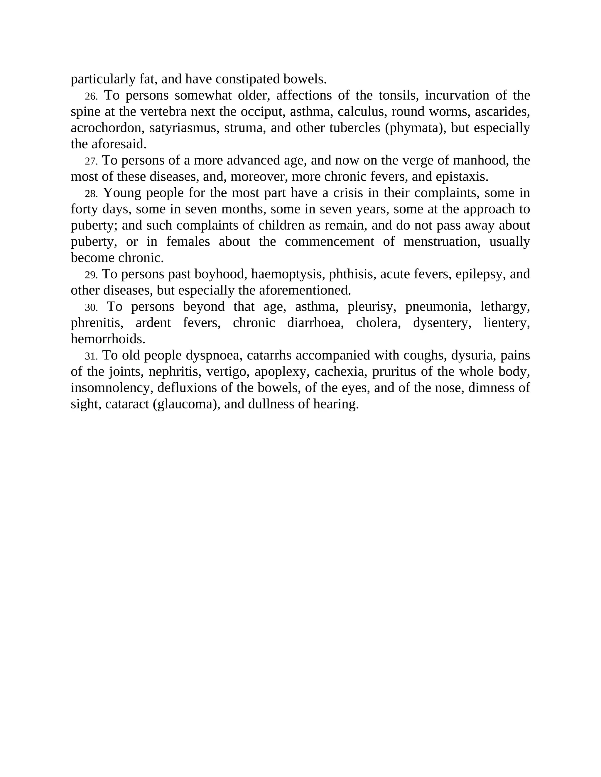 particularly fat, and have constipated bowels.
26. To persons somewhat older, affections of the tonsils, incurvation of the
spine at the vertebra next the occiput, asthma, calculus, round worms, ascarides,
acrochordon, satyriasmus, struma, and other tubercles (phymata), but especially
the aforesaid.
27. To persons of a more advanced age, and now on the verge of manhood, the
most of these diseases, and, moreover, more chronic fevers, and epistaxis.
28. Young people for the most part have a crisis in their complaints, some in
forty days, some in seven months, some in seven years, some at the approach to
puberty; and such complaints of children as remain, and do not pass away about
puberty, or in females about the commencement of menstruation, usually
become chronic.
29. To persons past boyhood, haemoptysis, phthisis, acute fevers, epilepsy, and
other diseases, but especially the aforementioned.
30. To persons beyond that age, asthma, pleurisy, pneumonia, lethargy,
phrenitis, ardent fevers, chronic diarrhoea, cholera, dysentery, lientery,
hemorrhoids.
31. To old people dyspnoea, catarrhs accompanied with coughs, dysuria, pains
of the joints, nephritis, vertigo, apoplexy, cachexia, pruritus of the whole body,
insomnolency, defluxions of the bowels, of the eyes, and of the nose, dimness of
sight, cataract (glaucoma), and dullness of hearing.
 