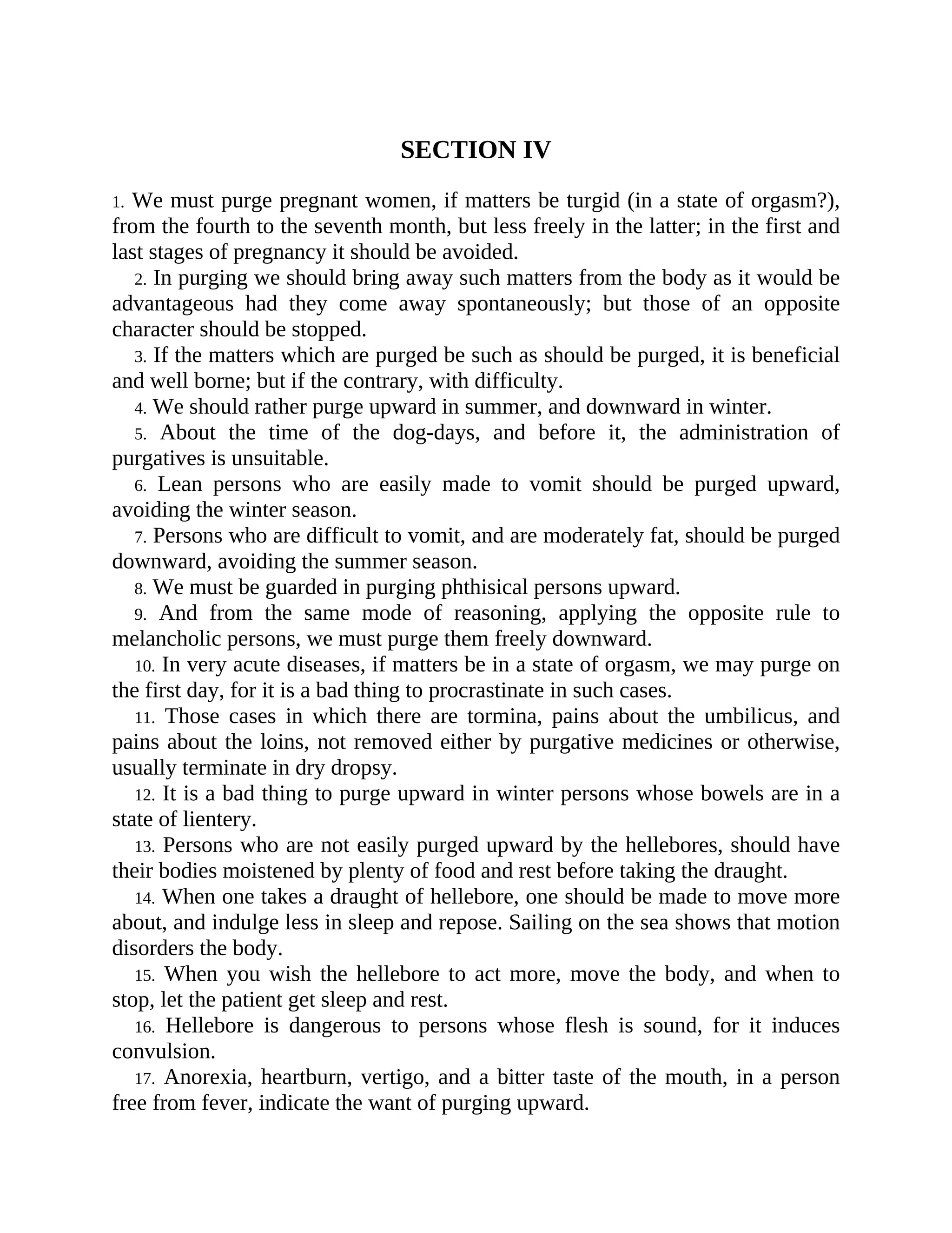 SECTION IV
1. We must purge pregnant women, if matters be turgid (in a state of orgasm?),
from the fourth to the seventh month, but less freely in the latter; in the first and
last stages of pregnancy it should be avoided.
2. In purging we should bring away such matters from the body as it would be
advantageous had they come away spontaneously; but those of an opposite
character should be stopped.
3. If the matters which are purged be such as should be purged, it is beneficial
and well borne; but if the contrary, with difficulty.
4. We should rather purge upward in summer, and downward in winter.
5. About the time of the dog-days, and before it, the administration of
purgatives is unsuitable.
6. Lean persons who are easily made to vomit should be purged upward,
avoiding the winter season.
7. Persons who are difficult to vomit, and are moderately fat, should be purged
downward, avoiding the summer season.
8. We must be guarded in purging phthisical persons upward.
9. And from the same mode of reasoning, applying the opposite rule to
melancholic persons, we must purge them freely downward.
10. In very acute diseases, if matters be in a state of orgasm, we may purge on
the first day, for it is a bad thing to procrastinate in such cases.
11. Those cases in which there are tormina, pains about the umbilicus, and
pains about the loins, not removed either by purgative medicines or otherwise,
usually terminate in dry dropsy.
12. It is a bad thing to purge upward in winter persons whose bowels are in a
state of lientery.
13. Persons who are not easily purged upward by the hellebores, should have
their bodies moistened by plenty of food and rest before taking the draught.
14. When one takes a draught of hellebore, one should be made to move more
about, and indulge less in sleep and repose. Sailing on the sea shows that motion
disorders the body.
15. When you wish the hellebore to act more, move the body, and when to
stop, let the patient get sleep and rest.
16. Hellebore is dangerous to persons whose flesh is sound, for it induces
convulsion.
17. Anorexia, heartburn, vertigo, and a bitter taste of the mouth, in a person
free from fever, indicate the want of purging upward.
 