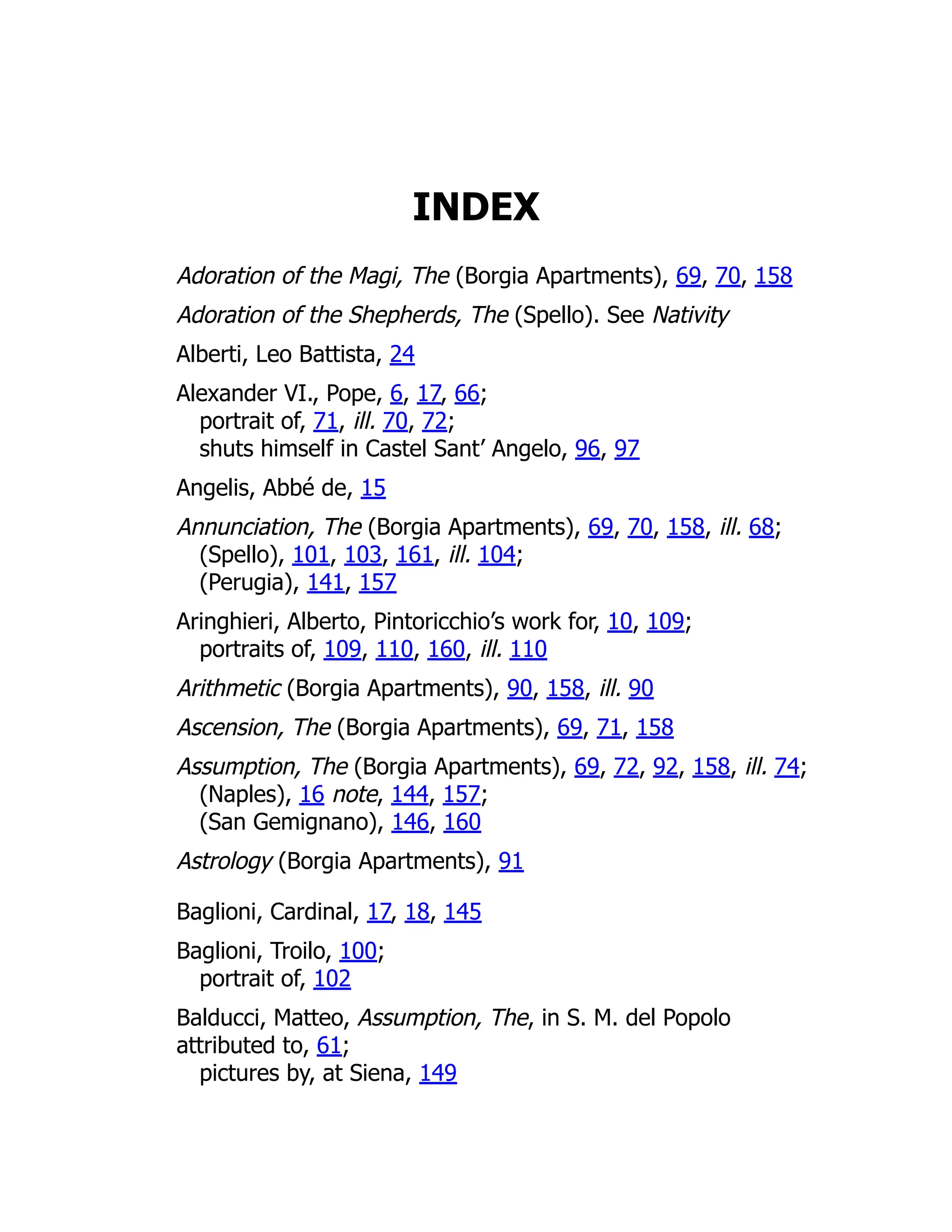 INDEX
Adoration of the Magi, The (Borgia Apartments), 69, 70, 158
Adoration of the Shepherds, The (Spello). See Nativity
Alberti, Leo Battista, 24
Alexander VI., Pope, 6, 17, 66;
portrait of, 71, ill. 70, 72;
shuts himself in Castel Sant’ Angelo, 96, 97
Angelis, Abbé de, 15
Annunciation, The (Borgia Apartments), 69, 70, 158, ill. 68;
(Spello), 101, 103, 161, ill. 104;
(Perugia), 141, 157
Aringhieri, Alberto, Pintoricchio’s work for, 10, 109;
portraits of, 109, 110, 160, ill. 110
Arithmetic (Borgia Apartments), 90, 158, ill. 90
Ascension, The (Borgia Apartments), 69, 71, 158
Assumption, The (Borgia Apartments), 69, 72, 92, 158, ill. 74;
(Naples), 16 note, 144, 157;
(San Gemignano), 146, 160
Astrology (Borgia Apartments), 91
Baglioni, Cardinal, 17, 18, 145
Baglioni, Troilo, 100;
portrait of, 102
Balducci, Matteo, Assumption, The, in S. M. del Popolo
attributed to, 61;
pictures by, at Siena, 149
 