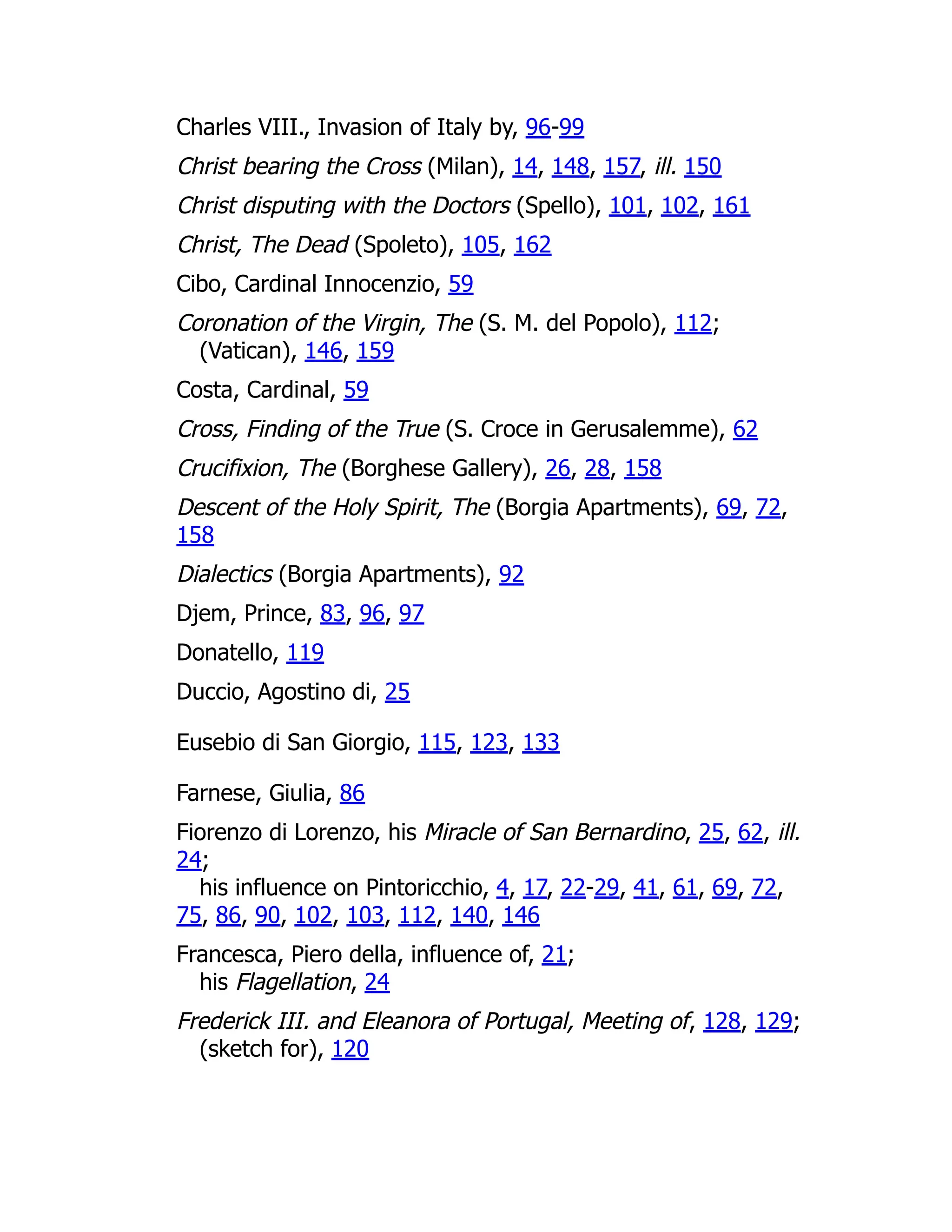 Charles VIII., Invasion of Italy by, 96-99
Christ bearing the Cross (Milan), 14, 148, 157, ill. 150
Christ disputing with the Doctors (Spello), 101, 102, 161
Christ, The Dead (Spoleto), 105, 162
Cibo, Cardinal Innocenzio, 59
Coronation of the Virgin, The (S. M. del Popolo), 112;
(Vatican), 146, 159
Costa, Cardinal, 59
Cross, Finding of the True (S. Croce in Gerusalemme), 62
Crucifixion, The (Borghese Gallery), 26, 28, 158
Descent of the Holy Spirit, The (Borgia Apartments), 69, 72,
158
Dialectics (Borgia Apartments), 92
Djem, Prince, 83, 96, 97
Donatello, 119
Duccio, Agostino di, 25
Eusebio di San Giorgio, 115, 123, 133
Farnese, Giulia, 86
Fiorenzo di Lorenzo, his Miracle of San Bernardino, 25, 62, ill.
24;
his influence on Pintoricchio, 4, 17, 22-29, 41, 61, 69, 72,
75, 86, 90, 102, 103, 112, 140, 146
Francesca, Piero della, influence of, 21;
his Flagellation, 24
Frederick III. and Eleanora of Portugal, Meeting of, 128, 129;
(sketch for), 120
 
