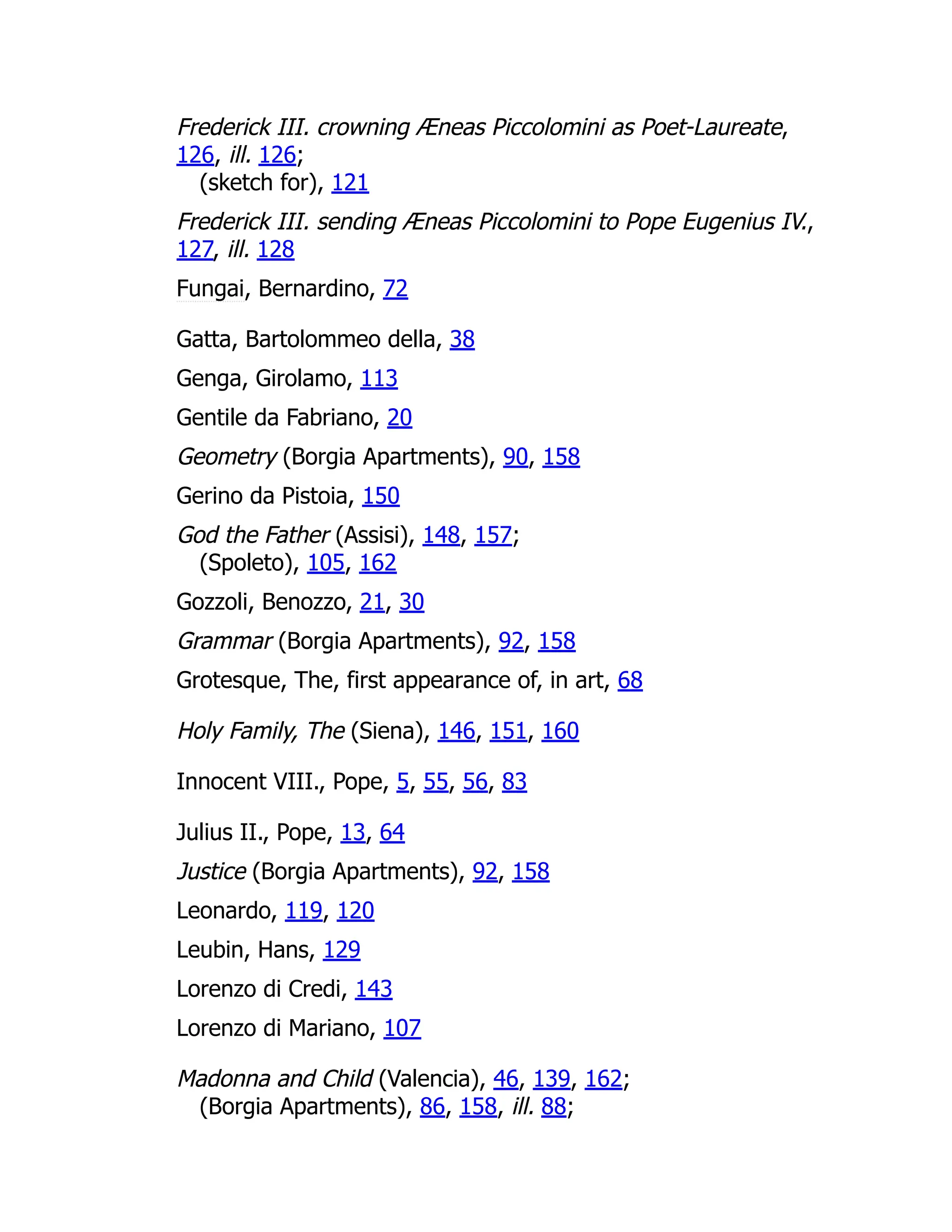 Frederick III. crowning Æneas Piccolomini as Poet-Laureate,
126, ill. 126;
(sketch for), 121
Frederick III. sending Æneas Piccolomini to Pope Eugenius IV.,
127, ill. 128
Fungai, Bernardino, 72
Gatta, Bartolommeo della, 38
Genga, Girolamo, 113
Gentile da Fabriano, 20
Geometry (Borgia Apartments), 90, 158
Gerino da Pistoia, 150
God the Father (Assisi), 148, 157;
(Spoleto), 105, 162
Gozzoli, Benozzo, 21, 30
Grammar (Borgia Apartments), 92, 158
Grotesque, The, first appearance of, in art, 68
Holy Family, The (Siena), 146, 151, 160
Innocent VIII., Pope, 5, 55, 56, 83
Julius II., Pope, 13, 64
Justice (Borgia Apartments), 92, 158
Leonardo, 119, 120
Leubin, Hans, 129
Lorenzo di Credi, 143
Lorenzo di Mariano, 107
Madonna and Child (Valencia), 46, 139, 162;
(Borgia Apartments), 86, 158, ill. 88;
 