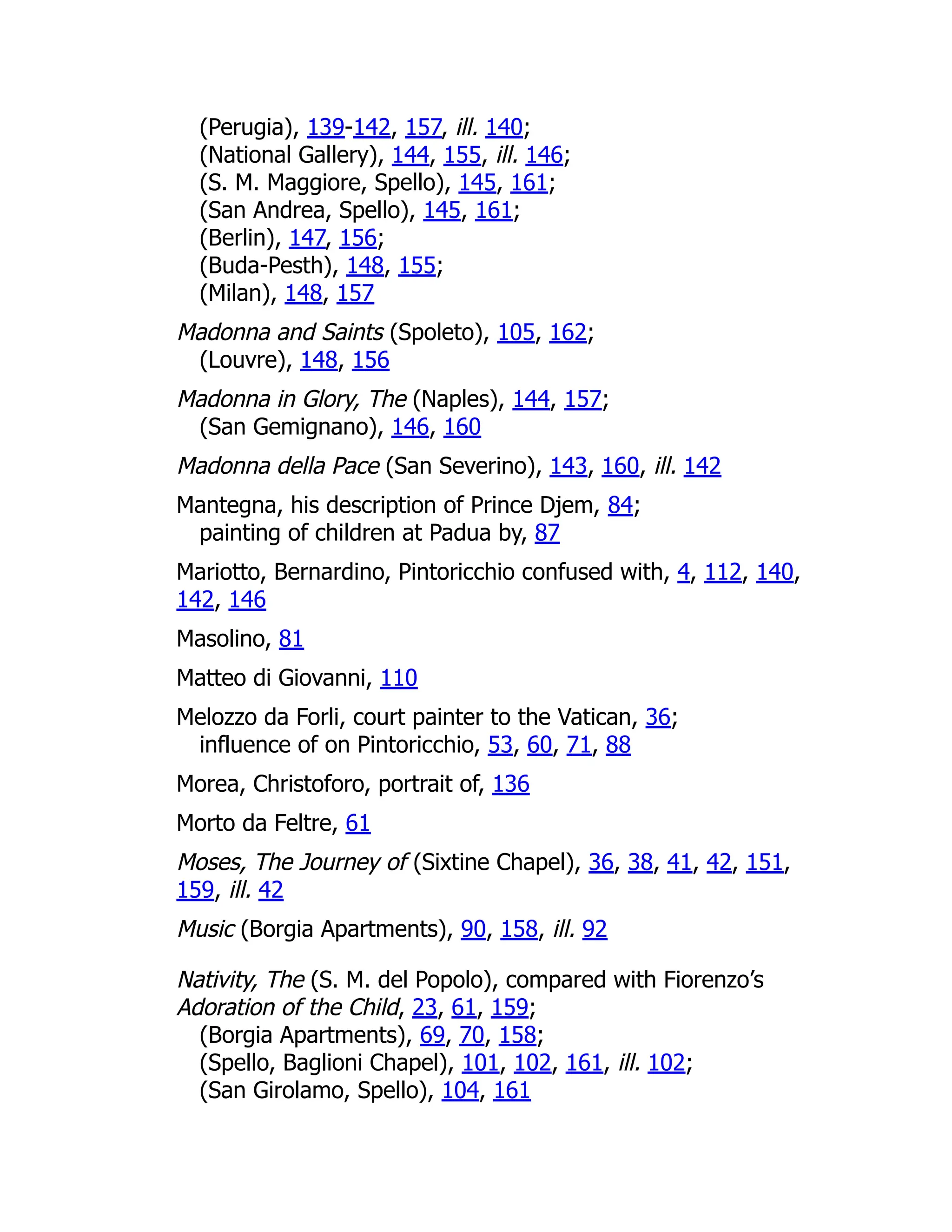 (Perugia), 139-142, 157, ill. 140;
(National Gallery), 144, 155, ill. 146;
(S. M. Maggiore, Spello), 145, 161;
(San Andrea, Spello), 145, 161;
(Berlin), 147, 156;
(Buda-Pesth), 148, 155;
(Milan), 148, 157
Madonna and Saints (Spoleto), 105, 162;
(Louvre), 148, 156
Madonna in Glory, The (Naples), 144, 157;
(San Gemignano), 146, 160
Madonna della Pace (San Severino), 143, 160, ill. 142
Mantegna, his description of Prince Djem, 84;
painting of children at Padua by, 87
Mariotto, Bernardino, Pintoricchio confused with, 4, 112, 140,
142, 146
Masolino, 81
Matteo di Giovanni, 110
Melozzo da Forli, court painter to the Vatican, 36;
influence of on Pintoricchio, 53, 60, 71, 88
Morea, Christoforo, portrait of, 136
Morto da Feltre, 61
Moses, The Journey of (Sixtine Chapel), 36, 38, 41, 42, 151,
159, ill. 42
Music (Borgia Apartments), 90, 158, ill. 92
Nativity, The (S. M. del Popolo), compared with Fiorenzo’s
Adoration of the Child, 23, 61, 159;
(Borgia Apartments), 69, 70, 158;
(Spello, Baglioni Chapel), 101, 102, 161, ill. 102;
(San Girolamo, Spello), 104, 161
 