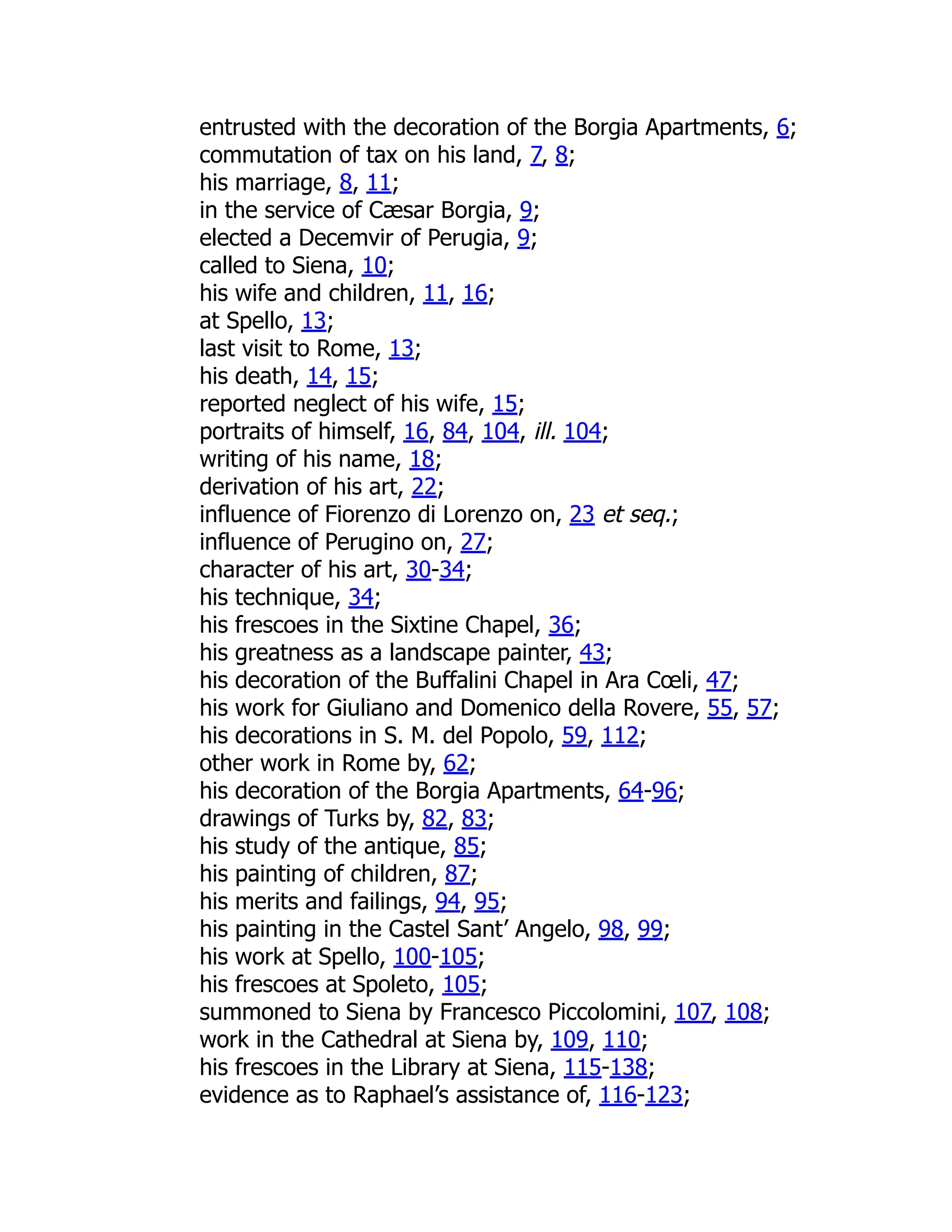 entrusted with the decoration of the Borgia Apartments, 6;
commutation of tax on his land, 7, 8;
his marriage, 8, 11;
in the service of Cæsar Borgia, 9;
elected a Decemvir of Perugia, 9;
called to Siena, 10;
his wife and children, 11, 16;
at Spello, 13;
last visit to Rome, 13;
his death, 14, 15;
reported neglect of his wife, 15;
portraits of himself, 16, 84, 104, ill. 104;
writing of his name, 18;
derivation of his art, 22;
influence of Fiorenzo di Lorenzo on, 23 et seq.;
influence of Perugino on, 27;
character of his art, 30-34;
his technique, 34;
his frescoes in the Sixtine Chapel, 36;
his greatness as a landscape painter, 43;
his decoration of the Buffalini Chapel in Ara Cœli, 47;
his work for Giuliano and Domenico della Rovere, 55, 57;
his decorations in S. M. del Popolo, 59, 112;
other work in Rome by, 62;
his decoration of the Borgia Apartments, 64-96;
drawings of Turks by, 82, 83;
his study of the antique, 85;
his painting of children, 87;
his merits and failings, 94, 95;
his painting in the Castel Sant’ Angelo, 98, 99;
his work at Spello, 100-105;
his frescoes at Spoleto, 105;
summoned to Siena by Francesco Piccolomini, 107, 108;
work in the Cathedral at Siena by, 109, 110;
his frescoes in the Library at Siena, 115-138;
evidence as to Raphael’s assistance of, 116-123;
 