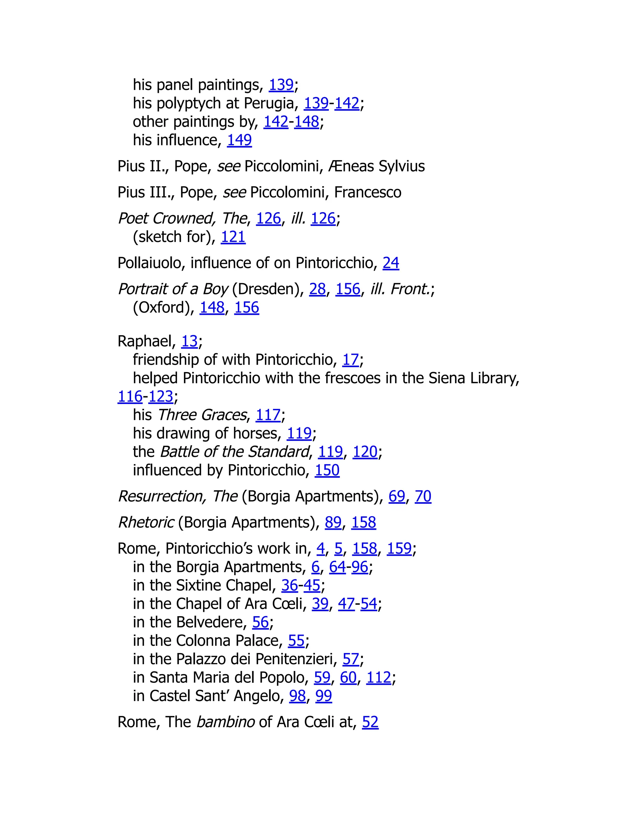 his panel paintings, 139;
his polyptych at Perugia, 139-142;
other paintings by, 142-148;
his influence, 149
Pius II., Pope, see Piccolomini, Æneas Sylvius
Pius III., Pope, see Piccolomini, Francesco
Poet Crowned, The, 126, ill. 126;
(sketch for), 121
Pollaiuolo, influence of on Pintoricchio, 24
Portrait of a Boy (Dresden), 28, 156, ill. Front.;
(Oxford), 148, 156
Raphael, 13;
friendship of with Pintoricchio, 17;
helped Pintoricchio with the frescoes in the Siena Library,
116-123;
his Three Graces, 117;
his drawing of horses, 119;
the Battle of the Standard, 119, 120;
influenced by Pintoricchio, 150
Resurrection, The (Borgia Apartments), 69, 70
Rhetoric (Borgia Apartments), 89, 158
Rome, Pintoricchio’s work in, 4, 5, 158, 159;
in the Borgia Apartments, 6, 64-96;
in the Sixtine Chapel, 36-45;
in the Chapel of Ara Cœli, 39, 47-54;
in the Belvedere, 56;
in the Colonna Palace, 55;
in the Palazzo dei Penitenzieri, 57;
in Santa Maria del Popolo, 59, 60, 112;
in Castel Sant’ Angelo, 98, 99
Rome, The bambino of Ara Cœli at, 52
 