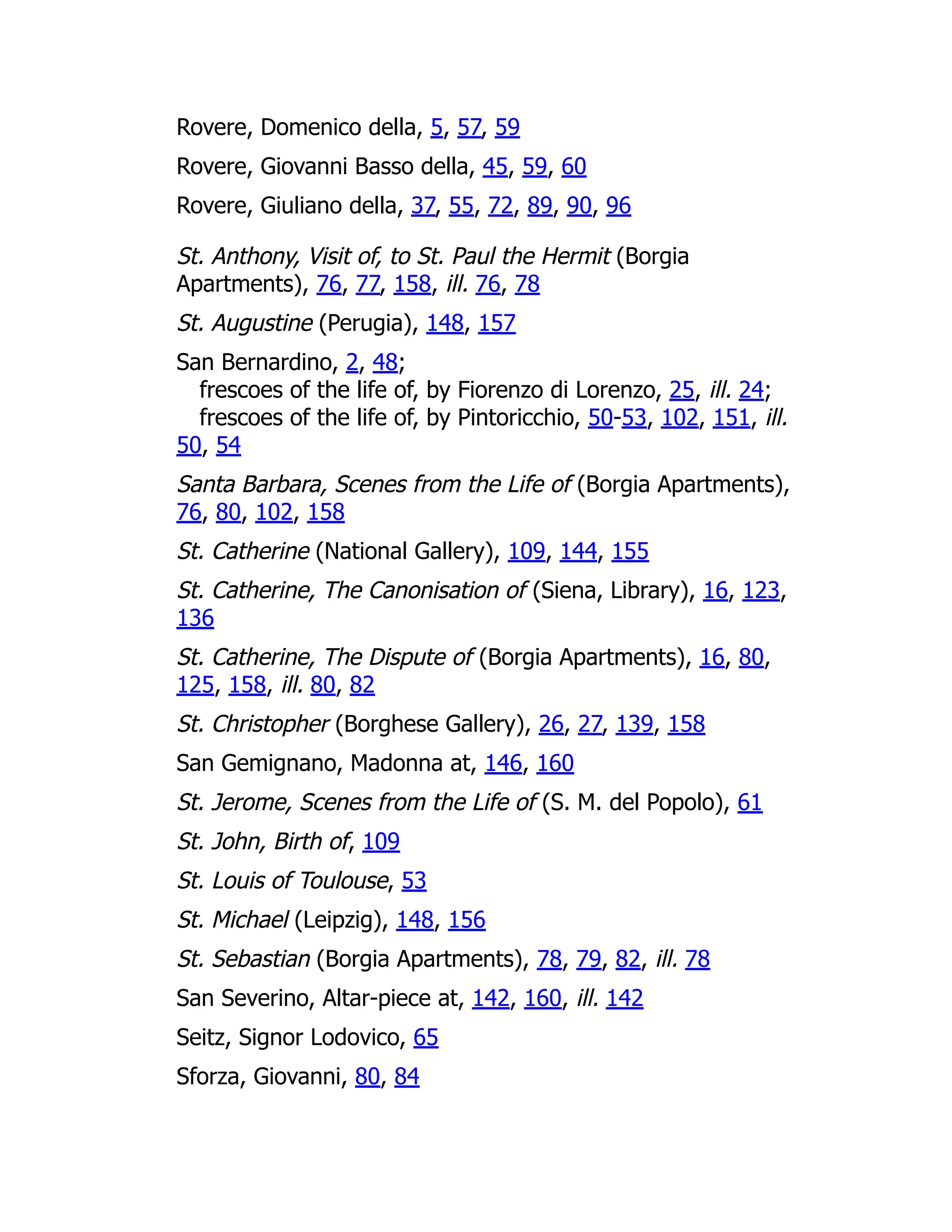 Rovere, Domenico della, 5, 57, 59
Rovere, Giovanni Basso della, 45, 59, 60
Rovere, Giuliano della, 37, 55, 72, 89, 90, 96
St. Anthony, Visit of, to St. Paul the Hermit (Borgia
Apartments), 76, 77, 158, ill. 76, 78
St. Augustine (Perugia), 148, 157
San Bernardino, 2, 48;
frescoes of the life of, by Fiorenzo di Lorenzo, 25, ill. 24;
frescoes of the life of, by Pintoricchio, 50-53, 102, 151, ill.
50, 54
Santa Barbara, Scenes from the Life of (Borgia Apartments),
76, 80, 102, 158
St. Catherine (National Gallery), 109, 144, 155
St. Catherine, The Canonisation of (Siena, Library), 16, 123,
136
St. Catherine, The Dispute of (Borgia Apartments), 16, 80,
125, 158, ill. 80, 82
St. Christopher (Borghese Gallery), 26, 27, 139, 158
San Gemignano, Madonna at, 146, 160
St. Jerome, Scenes from the Life of (S. M. del Popolo), 61
St. John, Birth of, 109
St. Louis of Toulouse, 53
St. Michael (Leipzig), 148, 156
St. Sebastian (Borgia Apartments), 78, 79, 82, ill. 78
San Severino, Altar-piece at, 142, 160, ill. 142
Seitz, Signor Lodovico, 65
Sforza, Giovanni, 80, 84
 