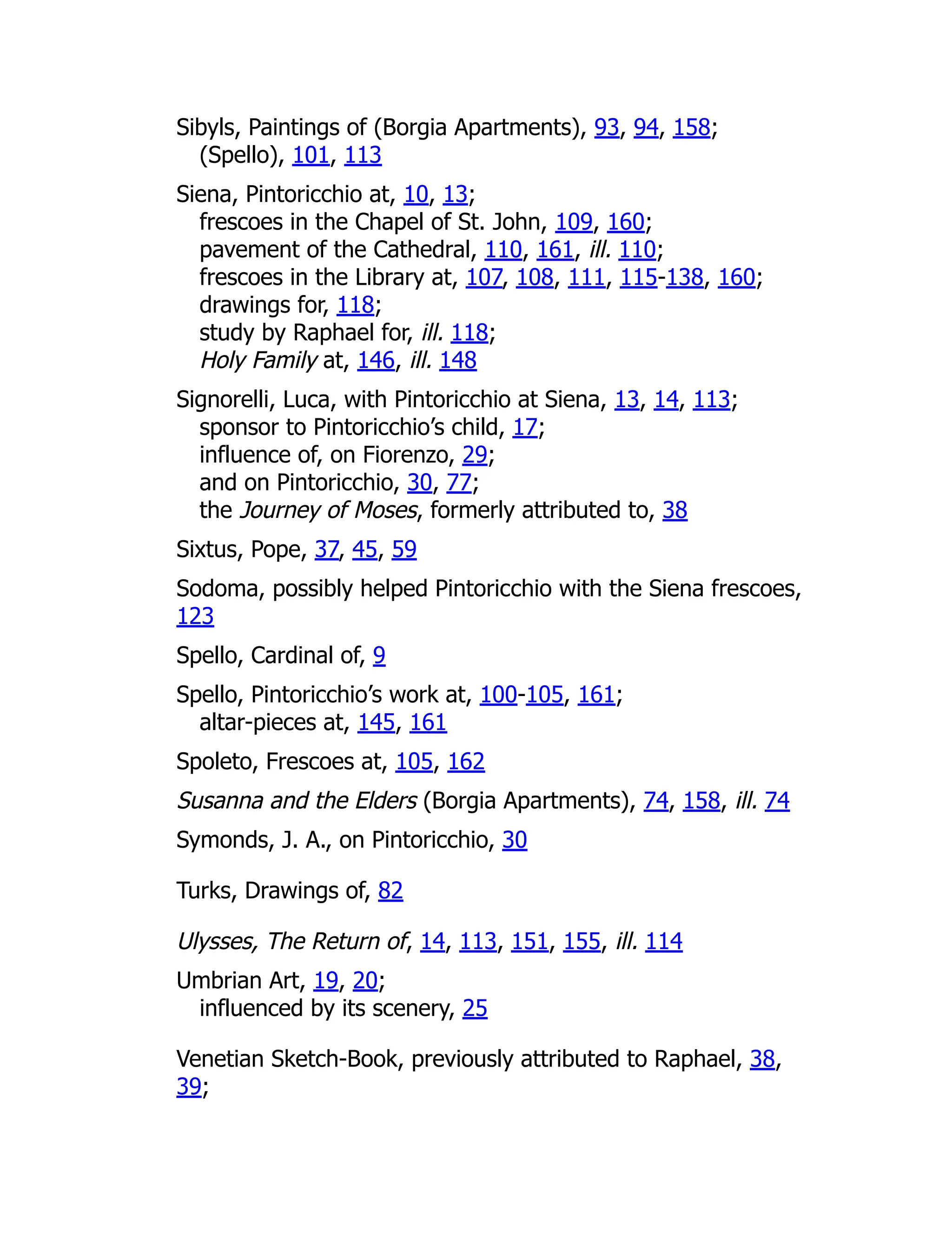 Sibyls, Paintings of (Borgia Apartments), 93, 94, 158;
(Spello), 101, 113
Siena, Pintoricchio at, 10, 13;
frescoes in the Chapel of St. John, 109, 160;
pavement of the Cathedral, 110, 161, ill. 110;
frescoes in the Library at, 107, 108, 111, 115-138, 160;
drawings for, 118;
study by Raphael for, ill. 118;
Holy Family at, 146, ill. 148
Signorelli, Luca, with Pintoricchio at Siena, 13, 14, 113;
sponsor to Pintoricchio’s child, 17;
influence of, on Fiorenzo, 29;
and on Pintoricchio, 30, 77;
the Journey of Moses, formerly attributed to, 38
Sixtus, Pope, 37, 45, 59
Sodoma, possibly helped Pintoricchio with the Siena frescoes,
123
Spello, Cardinal of, 9
Spello, Pintoricchio’s work at, 100-105, 161;
altar-pieces at, 145, 161
Spoleto, Frescoes at, 105, 162
Susanna and the Elders (Borgia Apartments), 74, 158, ill. 74
Symonds, J. A., on Pintoricchio, 30
Turks, Drawings of, 82
Ulysses, The Return of, 14, 113, 151, 155, ill. 114
Umbrian Art, 19, 20;
influenced by its scenery, 25
Venetian Sketch-Book, previously attributed to Raphael, 38,
39;
 