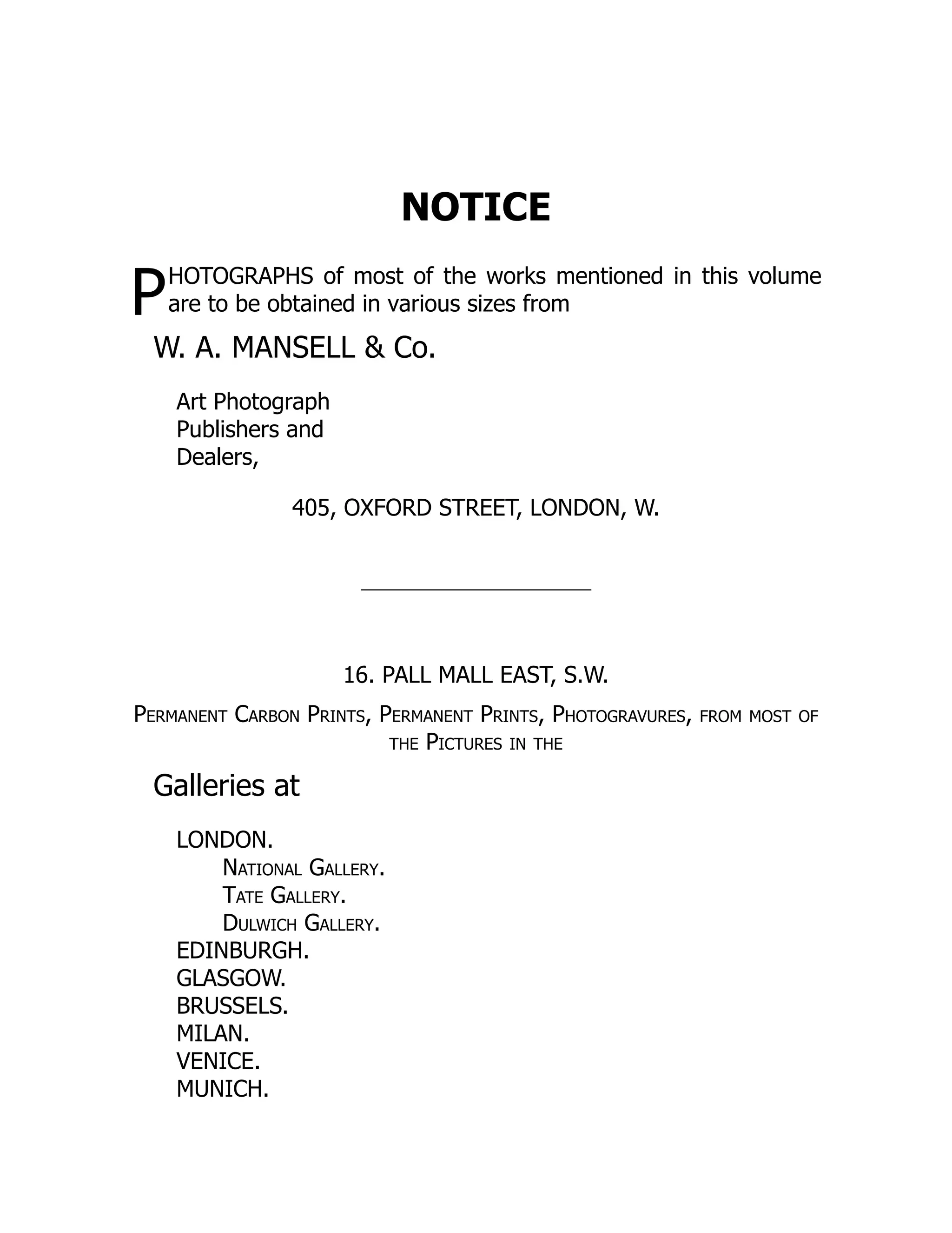 P
NOTICE
HOTOGRAPHS of most of the works mentioned in this volume
are to be obtained in various sizes from
W. A. MANSELL & Co.
Art Photograph
Publishers and
Dealers,
405, OXFORD STREET, LONDON, W.
16. PALL MALL EAST, S.W.
Permanent Carbon Prints, Permanent Prints, Photogravures, from most of
the Pictures in the
Galleries at
LONDON.
National Gallery.
Tate Gallery.
Dulwich Gallery.
EDINBURGH.
GLASGOW.
BRUSSELS.
MILAN.
VENICE.
MUNICH.
 