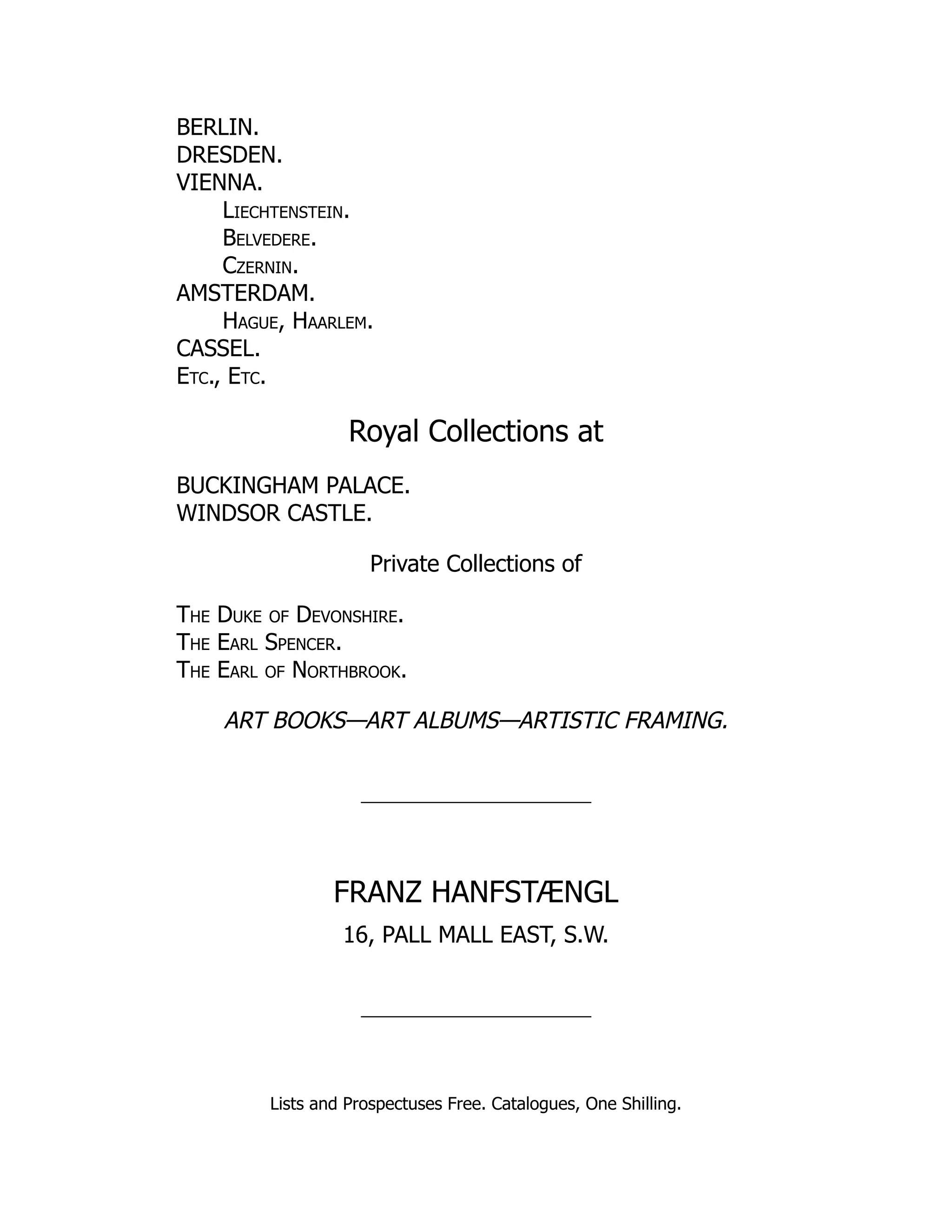 BERLIN.
DRESDEN.
VIENNA.
Liechtenstein.
Belvedere.
Czernin.
AMSTERDAM.
Hague, Haarlem.
CASSEL.
Etc., Etc.
Royal Collections at
BUCKINGHAM PALACE.
WINDSOR CASTLE.
Private Collections of
The Duke of Devonshire.
The Earl Spencer.
The Earl of Northbrook.
ART BOOKS—ART ALBUMS—ARTISTIC FRAMING.
FRANZ HANFSTÆNGL
16, PALL MALL EAST, S.W.
Lists and Prospectuses Free. Catalogues, One Shilling.
 