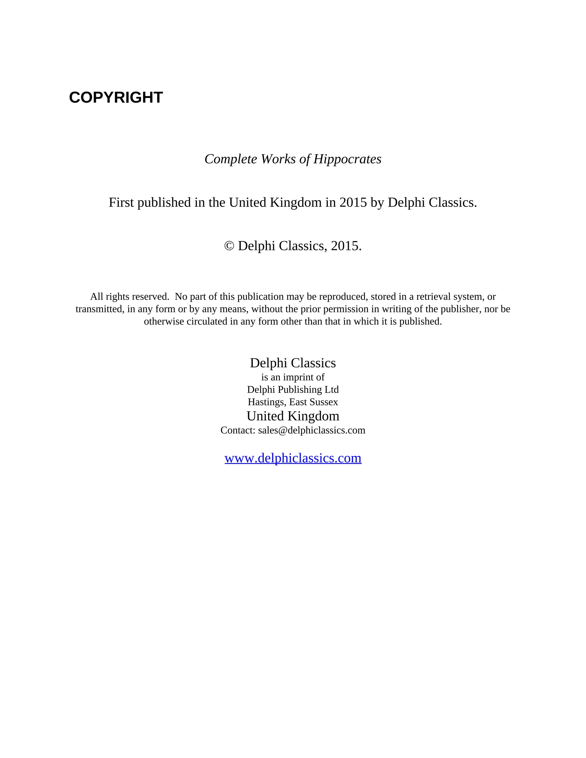 COPYRIGHT
Complete Works of Hippocrates
First published in the United Kingdom in 2015 by Delphi Classics.
© Delphi Classics, 2015.
All rights reserved. No part of this publication may be reproduced, stored in a retrieval system, or
transmitted, in any form or by any means, without the prior permission in writing of the publisher, nor be
otherwise circulated in any form other than that in which it is published.
Delphi Classics
is an imprint of
Delphi Publishing Ltd
Hastings, East Sussex
United Kingdom
Contact: sales@delphiclassics.com
www.delphiclassics.com
 