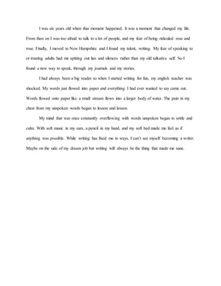 I was six years old when that moment happened. It was a moment that changed my life.
From then on I was too afraid to talk to a lot of people, and my fear of being ridiculed rose and
rose. Finally, I moved to New Hampshire and I found my talent, writing. My fear of speaking to
or trusting adults had me spitting out lies and silences rather than my old talkative self. So I
found a new way to speak, through my journals and my stories.
I had always been a big reader so when I started writing for fun, my english teacher was
shocked. My words just flowed into paper and everything I had ever wanted to say came out.
Words flowed onto paper like a small stream flows into a larger body of water. The pain in my
chest from my unspoken words began to lesson and lesson.
My mind that was once constantly overflowing with words unspoken began to settle and
calm. With soft music in my ears, a pencil in my hand, and my soft bed made me feel as if
anything was possible. While writing has fixed me in ways, I can’t see myself becoming a writer.
Maybe on the side of my dream job but writing will always be the thing that made me sane.
 