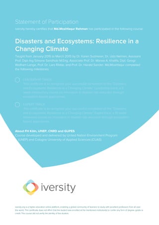 Statement of Participation
iversity hereby certifies that Md.Moshfaqur Rahman has participated in the following course:
Disasters and Ecosystems: Resilience in a
Changing Climate
Taught from January 2015 to March 2015 by Dr. Karen Sudmeier, Dr. Udo Nehren, Assistant
Prof. Dipl.-Ing Simone Sandholz M.Eng, Associate Prof. Dr. Marwa A. Khalifa, Dipl. Geogr.
Wolfram Lange, Prof. Dr. Lars Ribbe, and Prof. Dr. Harald Sander. Md.Moshfaqur completed
the following milestones:
LEADERSHIP TRACK
This certificate is to recognize your successful completion of the “Disasters
and Ecosystems: Resilience in a Changing Climate” Leadership track, a 3
week introductory course on innovation in disaster risk reduction through
ecosystem-based approaches.
EXPERT TRACK
This certificate is to recognize your successful completion of the “Disasters
and Ecosystems: Resilience in a Changing Climate” Expert track, a 10 week
advanced course on innovation in disaster risk reduction through ecosystem-
based approaches.
About FH Köln, UNEP, CNRD and GUPES
Course developed and delivered by United Nation Environment Program
... (UNEP) and Cologne University of Applied Sciences (CUAS)
iversity.org is a higher education online platform, enabling a global community of learners to study with excellent professors from all over
the world. This certificate does not affirm that the student was enrolled at the mentioned institution(s) or confer any form of degree, grade or
credit. The course did not verify the identity of the student.
 