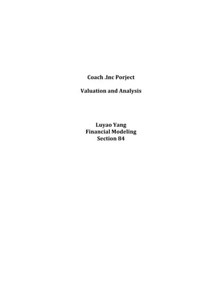  
	
  
	
  
	
  
	
  
	
  
	
  
Coach	
  .Inc	
  Porject	
  
	
  
Valuation	
  and	
  Analysis	
  
	
  
	
  
	
  
	
  
Luyao	
  Yang	
  	
  
Financial	
  Modeling	
  	
  
Section	
  84	
  
	
  
	
  
	
  
	
  
	
  
	
  
	
  
	
  
	
  
	
  
	
  
	
  
	
  
	
  
	
  
	
  
	
  
 