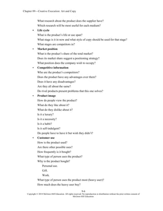 Chapter 09—Creative Execution: Art and Copy
9-6
Copyright © 2018 McGraw-Hill Education. All rights reserved. No reproduction or distribution without the prior written consent of
McGraw-Hill Education.
What research about the product does the supplier have?
Which research will be most useful for each medium?
• Life cycle
What is the product’s life or use span?
What stage is it in now and what style of copy should be used for that stage?
What stages are competitors in?
• Market position
What is the product’s share of the total market?
Does its market share suggest a positioning strategy?
What position does the company wish to occupy?
• Competitive information
Who are the product’s competitors?
Does the product have any advantages over them?
Does it have any disadvantages?
Are they all about the same?
Do rival products present problems that this one solves?
• Product image
How do people view the product?
What do they like about it?
What do they dislike about it?
Is it a luxury?
Is it a necessity?
Is it a habit?
Is it self-indulgent?
Do people have to have it but wish they didn’t?
• Customer use
How is the product used?
Are there other possible uses?
How frequently is it bought?
What type of person uses the product?
Why is the product bought?
Personal use.
Gift.
Work.
What type of person uses the product most (heavy user)?
How much does the heavy user buy?
 