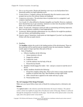 Chapter 09—Creative Execution: Art and Copy
9-11
Copyright © 2018 McGraw-Hill Education. All rights reserved. No reproduction or distribution without the prior written consent of
McGraw-Hill Education.
4. How to use the product. Recipe ads featuring a new way to use food products have
historically pulled very high readership scores.
5. Product features. Computer software ads frequently show the monitor screen so the
prospect can see how the software features are displayed.
6. Comparison of products. The advertiser shows its product next to a competitor’s and
compares important features.
7. User benefit. It’s often difficult to illustrate intangible user benefits. However, marketers
know that the best way to get customers’ attention is to show how the product will benefit
them, so it’s worth the extra creative effort.
8. Humor. If used well, a humorous visual can make an entertaining and lasting impression.
But it can also destroy credibility if used inappropriately.
9. Testimonial. Before-and-after endorsements are very effective for weight-loss products,
skin care lotions, and bodybuilding courses.
10. Negative appeal. Sometimes visuals point out what happens if you don’t use the product.
If done well, that can spark interest.
A. Headlines
The headline contains the words in the leading position of the advertisement. These are
the words that will be read first and are situated to draw the most attention. Headlines
usually appear in larger type than other parts of the ad.
1. Role of Headlines
a. Effective headlines do the following:
i. Attract attention to the ad.
ii. Engage the audience.
iii. Explain the visual.
iv. Lead the audience into the body of the ad.
v. Present the key benefit.
b. Headlines should engage the reader—fast—and give a reason to read the rest of
the ad.
c. Ideally, headlines should do the following:
i. Present the complete selling idea. Three to five times as many people read the
headline as read the body copy. Most headlines average eight words.
ii. Offer a benefit that is apparent to the reader and easy to grasp.
iii. Present product news.
My Ad Campaign [9-D]: Design Principles
Make sure your layout follows these rules of thumb for creating attractive, informative ads.
Balance
The optical center is the reference point that determines the layout’s balance. The optical
center is about one-eighth of a page above the physical center of the page. Balance is achieved
through the arrangement of elements on the page—the left side of the optical center versus the
right, above the optical center versus below.
 