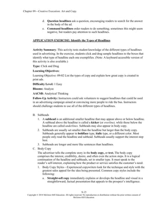 Chapter 09—Creative Execution: Art and Copy
9-15
Copyright © 2018 McGraw-Hill Education. All rights reserved. No reproduction or distribution without the prior written consent of
McGraw-Hill Education.
d. Question headlines ask a question, encouraging readers to search for the answer
in the body of the ad.
e. Command headlines order readers to do something; sometimes this might seem
negative, but readers pay attention to such headlines.
APPLICATION EXERCISE: Identify the Types of Headlines
Activity Summary: This activity tests student knowledge of the different types of headlines
used in advertising. In the exercise, students click and drag sample headlines to the boxes that
identify what type of headline each one exemplifies. (Note: A keyboard accessible version of
this activity is also available.)
Type: Click and Drag
Learning Objectives:
Learning Objective: 09-02 List the types of copy and explain how great copy is created in
print ads.
Difficulty Level: 1 Easy
Blooms: Analyze
AACSB: Analytical Thinking
Follow-Up Activity: Instructors could ask volunteers to suggest headlines that could be used
in an advertising campaign aimed at convincing more people to ride the bus. Instructors
should challenge students to use all of the different types of headlines.
B. Subheads
1. A subhead is an additional smaller headline that may appear above or below headline.
A subhead above the headline is called a kicker (or overline), while those below the
headline are called underlines. Subheads may also appear in body copy.
2. Subheads are usually set smaller than the headline but larger than the body copy.
Subheads generally appear in boldface type, italic type, or a different color. Most
people only read the headline and subhead. Subheads usually support the interest step
best.
3. Subheads are longer and more like sentences than headlines.
C. Body Copy
The advertiser tells the complete story in the body copy, or text. The body copy
comprises the interest, credibility, desire, and often even the action steps. It is a logical
continuation of the headline and subheads, set in smaller type. It must speak to the
reader’s self-interest, explaining how the product or service satisfies the customer’s need.
1. Body Copy Styles—Experienced copywriters look for the technique and style with the
greatest sales appeal for the idea being presented. Common copy styles include the
following:
a. Straight-sell copy immediately explains or develops the headline and visual in a
straightforward, factual presentation that appeals to the prospect’s intelligence.
 