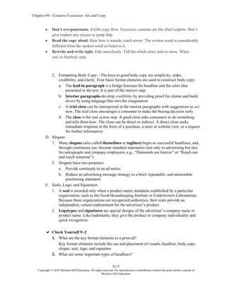 Chapter 09—Creative Execution: Art and Copy
9-17
Copyright © 2018 McGraw-Hill Education. All rights reserved. No reproduction or distribution without the prior written consent of
McGraw-Hill Education.
 Don’t overpunctuate. It kills copy flow. Excessive commas are the chief culprits. Don’t
give readers any excuse to jump ship.
 Read the copy aloud. Hear how it sounds; catch errors. The written word is considerably
different from the spoken word so listen to it.
 Rewrite and write tight. Edit mercilessly. Tell the whole story and no more. When
you’re finished, stop.
2. Formatting Body Copy—The keys to good body copy are simplicity, order,
credibility, and clarity. Four basic format elements are used to construct body copy:
a. The lead-in paragraph is a bridge between the headline and the sales idea
presented in the text. It is part of the interest step.
b. Interior paragraphs develop credibility by providing proof for claims and build
desire by using language that stirs the imagination.
c. A trial close can be interspersed in the interior paragraphs with suggestions to act
now. The trial close encourages a consumer to make the buying decision early.
d. The close is the real action step. A good close asks consumers to do something
and tells them how. The close can be direct or indirect. A direct close seeks
immediate response in the form of a purchase, a store or website visit, or a request
for further information.
D. Slogans
1. Many slogans (also called themelines or taglines) begin as successful headlines, and,
through continuous use, become standard statements (not only in advertising but also
for salespeople and company employees, e.g., “Diamonds are forever” or “Reach out
and touch someone”).
2. Slogans have two purposes:
a. Provide continuity to an ad series.
b. Reduce an advertising message strategy to a brief, repeatable, and memorable
positioning statement.
E. Seals, Logo, and Signatures
1. A seal is awarded only when a product meets standards established by a particular
organization, such as the Good Housekeeping Institute or Underwriters Laboratories.
Because these organizations are recognized authorities, their seals provide an
independent, valued endorsement for the advertiser’s product.
2. Logotypes and signatures are special designs of the advertiser’s company name or
product name. Like trademarks, they give the product or company individuality and
quick recognition.
 Check Yourself 9–2
1. What are the key format elements in a print ad?
Key format elements include the use and placement of visuals, headline, body copy,
slogan, seal, logo, and signature.
2. What are some important types of headlines?
 