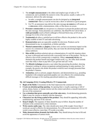 Chapter 09—Creative Execution: Art and Copy
9-20
Copyright © 2018 McGraw-Hill Education. All rights reserved. No reproduction or distribution without the prior written consent of
McGraw-Hill Education.
1. The straight announcement is the oldest and simplest type of radio or TV
commercial, and is probably the easiest to write. One person, usually a radio or TV
announcer, delivers the sales message.
a. In radio, a straight announcement can also be designed as an integrated
commercial—that is, it can be woven into a show or tailored to a given program.
b. For TV, an announcer may deliver the sales message on camera or off screen, as
a voice-over, while a demonstration, slide, or film shows on screen.
2. Presenter commercials use one person or a character to present the product and carry
the sales message. Some presenters are celebrities, like Brad Pitt for Calvin Klein. A
radio personality (such as Rush Limbaugh or Howard Stern) may ad-lib an ad
message live in his or her own style.
3. Testimonial ads allow a satisfied user to tell how effective the product is; this can be
highly credible in both TV and radio advertising.
4. Demonstration spots are especially suitable for television. Products can be
demonstrated in use, in competition, or before and after.
5. Musical commercials (or jingles), if done well, can have an enormous impact on the
success of a commercial. Done poorly, they can waste the advertising budget and
annoy audiences.
6. Slice-of-life (problem-solution) ads are a dramatization of a real-life situation where
an issue is discussed and resolved with a successful trial use of the product. The key to
effective slice-of-life commercials is simplicity. Often a mnemonic device can
dramatize the product benefit and trigger instant recall; e.g., the Aflac duck reminds
users that Aflac is there to pay bills if you get hurt and can’t work.
7. The lifestyle technique presents a user rather than presenting the product, showing
characters working in various occupations and participating in many pastimes. For
example, the person who drinks the product would be more strongly presented than
the product’s features.
8. Animation, such as cartoons, puppet characters, and demonstrations (e.g., pounding
headache) with computer-generated graphics are very effective for communicating
difficult messages or for reaching specialized markets (e.g., children).
My Ad Campaign [9-G]: Creating Effective TV Commercials
 Begin at the finish. Concentrate on the final impression the commercial will make.
 Create an attention-getting opening. An opening that is visually surprising or full of
action, drama, humor, or human interest sets the context and allows a smooth transition to
the rest of the commercial.
 Use a situation that grows naturally out of the sales story. Avoid distracting gimmicks.
Make it easy for viewers to identify with the characters.
 Characters are the living symbol of the product. They should be appealing, believable,
nondistracting, and most of all, relevant.
 Keep it simple. The sequence of ideas should be easy to follow. Keep the number of
elements in the commercial to a bare minimum.
 Write concise audio copy. The video should carry most of the weight. Fewer than 2
words per second is effective for demonstrations. For a 60-second commercial, 101 to 110
words is most effective; more than 170 words is too talky.
 Make demonstrations dramatic but believable. They should always be true to life and
avoid the appearance of camera tricks.
 