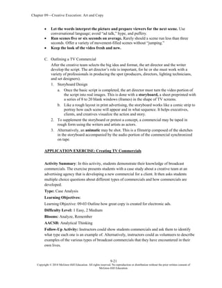 Chapter 09—Creative Execution: Art and Copy
9-21
Copyright © 2018 McGraw-Hill Education. All rights reserved. No reproduction or distribution without the prior written consent of
McGraw-Hill Education.
 Let the words interpret the picture and prepare viewers for the next scene. Use
conversational language; avoid “ad talk,” hype, and puffery.
 Run scenes five or six seconds on average. Rarely should a scene run less than three
seconds. Offer a variety of movement-filled scenes without “jumping.”
 Keep the look of the video fresh and new.
C. Outlining a TV Commercial
After the creative team selects the big idea and format, the art director and the writer
develop the script. The art director’s role is important, for he or she must work with a
variety of professionals in producing the spot (producers, directors, lighting technicians,
and set designers).
1. Storyboard Design
a. Once the basic script is completed, the art director must turn the video portion of
the script into real images. This is done with a storyboard, a sheet preprinted with
a series of 8 to 20 blank windows (frames) in the shape of TV screens.
b. Like a rough layout in print advertising, the storyboard works like a comic strip to
portray how each scene will appear and in what sequence. It helps executives,
clients, and creatives visualize the action and story.
2. To supplement the storyboard or pretest a concept, a commercial may be taped in
rough form using the writers and artists as actors.
3. Alternatively, an animatic may be shot. This is a filmstrip composed of the sketches
in the storyboard accompanied by the audio portion of the commercial synchronized
on tape.
APPLICATION EXERCISE: Creating TV Commercials
Activity Summary: In this activity, students demonstrate their knowledge of broadcast
commercials. The exercise presents students with a case study about a creative team at an
advertising agency that is developing a new commercial for a client. It then asks students
multiple choice questions about different types of commercials and how commercials are
developed.
Type: Case Analysis
Learning Objectives:
Learning Objective: 09-03 Outline how great copy is created for electronic ads.
Difficulty Level: 1 Easy, 2 Medium
Blooms: Analyze, Remember
AACSB: Analytical Thinking
Follow-Up Activity: Instructors could show students commercials and ask them to identify
what type each one is an example of. Alternatively, instructors could as volunteers to describe
examples of the various types of broadcast commercials that they have encountered in their
own lives.
 