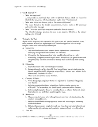 Chapter 09—Creative Execution: Art and Copy
9-23
Copyright © 2018 McGraw-Hill Education. All rights reserved. No reproduction or distribution without the prior written consent of
McGraw-Hill Education.
 Check Yourself 9–4
1. What is a storyboard?
A storyboard is a preprinted sheet with 8 to 20 blank frames, which can be used to
illustrate the text, sound effects, and camera angles for a TV commercial.
2. What is the oldest and simplest radio or TV commercial format?
The oldest format is the straight announcement, where a radio or TV announcer
delivers the sales message.
3. What TV format would help present the user rather than the product?
The lifestyle technique positions the user in an attractive lifestyle as the primary
selling point of the ad.
VII. Writing for the Web
Digital media are young, and advertisers and agencies are still learning how best to use
these platforms. Research is beginning to offer concrete suggestions that can help a
designer create more effective digital messages.
A. Interactivity
1. The interactive nature of the Internet creates opportunities for a mutually
satisfying dialogue between advertiser and consumer.
2. Ultimately, that dialogue can help build brand loyalty and lead to a sale.
3. Conversely, companies that use digital media ineffectively (or ignore the medium
altogether) may lose new customers or damage their relationships with existing
ones.
B. E-fluentials
1. Internet users are often important opinion leaders.
2. Burson-Marsteller, a New York PR firm, has published research indicating that
there is a small but highly influential group of heavy Internet users who are likely
to share their opinions with others.
3. These users are referred to as e-fluentials.
C. Company Websites
1. When designing a company website, it is important to understand why people
visit the site.
2. Effectively designed websites help visitors find information quickly and
efficiently. The layout of the site should match common scanning patterns.
3. Colors and photographs should be carefully chosen to enhance the layout, attract
Internet users, and guide their gaze through the page.
D. Banner Ads
1. The purpose of a banner ad is to bring Internet users to a website other than the
one they intended to visit.
2. Once the dominant advertising approach, banner ads now compete with many
other online forms.
3. Effective banner ads are simple, focused, and clear about a product’s benefit and
make use of a striking image and emphasize a palette of rich, powerful colors.
E. Viral Ads
 