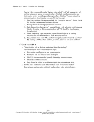Chapter 09—Creative Execution: Art and Copy
9-24
Copyright © 2018 McGraw-Hill Education. All rights reserved. No reproduction or distribution without the prior written consent of
McGraw-Hill Education.
Special video commercials on the Web are often called “viral” ads because they rely
on Internet users to spread messages to others. Viral ads must be entertaining and
informative or they won’t be passed along to others. Matthew Yeoman makes five
recommendations about creating a successful viral message:
1. Don’t be traditional: Messages that look like TV or print ads aren’t shared. Use a
big idea that captivates and motivates sharing.
2. Reality attracts: Use real people and real situations.
3. Push the envelope: People won’t watch a blender viral, unless the viral features a
blender shredding an iPhone, a paintball, or a DVD. BlendTec found success
doing just that.
4. Thank your users: Pepsi has created a game featured right on its vending
machines that offers free sodas for those who play and win.
5. Find partners: How could A&A’s The Walking Dead collaborate with UC Irvine?
My creating a MOOC about zombies, of course. And who can resist zombies?
 Check Yourself 9–5
1. What should a web ad designer understand about the medium?
Web ad designers must write in a specific style:
 Information must be concise and comprehensive.
 Numbered lists and bulleted items are helpful.
 The Web provides space for in-depth elaboration where necessary.
 The text should be scannable.
 Text should be written in an objective rather than a promotional style.
2. In what ways are Internet users different from users of traditional media?
Internet users are interactive with their media and are often opinion leaders.
 