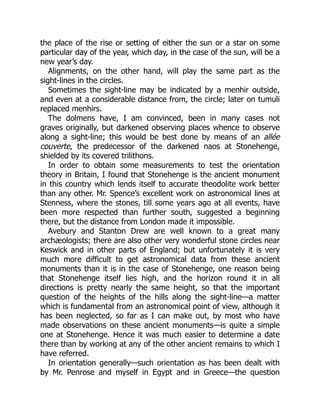 the place of the rise or setting of either the sun or a star on some
particular day of the year, which day, in the case of the sun, will be a
new year’s day.
Alignments, on the other hand, will play the same part as the
sight-lines in the circles.
Sometimes the sight-line may be indicated by a menhir outside,
and even at a considerable distance from, the circle; later on tumuli
replaced menhirs.
The dolmens have, I am convinced, been in many cases not
graves originally, but darkened observing places whence to observe
along a sight-line; this would be best done by means of an allée
couverte, the predecessor of the darkened naos at Stonehenge,
shielded by its covered trilithons.
In order to obtain some measurements to test the orientation
theory in Britain, I found that Stonehenge is the ancient monument
in this country which lends itself to accurate theodolite work better
than any other. Mr. Spence’s excellent work on astronomical lines at
Stenness, where the stones, till some years ago at all events, have
been more respected than further south, suggested a beginning
there, but the distance from London made it impossible.
Avebury and Stanton Drew are well known to a great many
archæologists; there are also other very wonderful stone circles near
Keswick and in other parts of England; but unfortunately it is very
much more difficult to get astronomical data from these ancient
monuments than it is in the case of Stonehenge, one reason being
that Stonehenge itself lies high, and the horizon round it in all
directions is pretty nearly the same height, so that the important
question of the heights of the hills along the sight-line—a matter
which is fundamental from an astronomical point of view, although it
has been neglected, so far as I can make out, by most who have
made observations on these ancient monuments—is quite a simple
one at Stonehenge. Hence it was much easier to determine a date
there than by working at any of the other ancient remains to which I
have referred.
In orientation generally—such orientation as has been dealt with
by Mr. Penrose and myself in Egypt and in Greece—the question
 