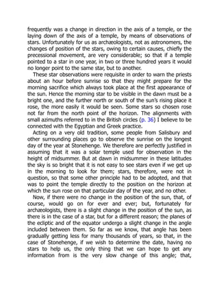 frequently was a change in direction in the axis of a temple, or the
laying down of the axis of a temple, by means of observations of
stars. Unfortunately for us as archæologists, not as astronomers, the
changes of position of the stars, owing to certain causes, chiefly the
precessional movement, are very considerable; so that if a temple
pointed to a star in one year, in two or three hundred years it would
no longer point to the same star, but to another.
These star observations were requisite in order to warn the priests
about an hour before sunrise so that they might prepare for the
morning sacrifice which always took place at the first appearance of
the sun. Hence the morning star to be visible in the dawn must be a
bright one, and the further north or south of the sun’s rising place it
rose, the more easily it would be seen. Some stars so chosen rose
not far from the north point of the horizon. The alignments with
small azimuths referred to in the British circles (p. 36) I believe to be
connected with the Egyptian and Greek practice.
Acting on a very old tradition, some people from Salisbury and
other surrounding places go to observe the sunrise on the longest
day of the year at Stonehenge. We therefore are perfectly justified in
assuming that it was a solar temple used for observation in the
height of midsummer. But at dawn in midsummer in these latitudes
the sky is so bright that it is not easy to see stars even if we get up
in the morning to look for them; stars, therefore, were not in
question, so that some other principle had to be adopted, and that
was to point the temple directly to the position on the horizon at
which the sun rose on that particular day of the year, and no other.
Now, if there were no change in the position of the sun, that, of
course, would go on for ever and ever; but, fortunately for
archæologists, there is a slight change in the position of the sun, as
there is in the case of a star, but for a different reason; the planes of
the ecliptic and of the equator undergo a slight change in the angle
included between them. So far as we know, that angle has been
gradually getting less for many thousands of years, so that, in the
case of Stonehenge, if we wish to determine the date, having no
stars to help us, the only thing that we can hope to get any
information from is the very slow change of this angle; that,
 