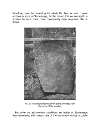 therefore, was the special point which Mr. Penrose and I were
anxious to study at Stonehenge, for the reason that we seemed in a
position to do it there more conveniently than anywhere else in
Britain.
Fig. 8.—The original tooling of the stone protected from
the action of the weather.
But while the astronomical conditions are better at Stonehenge
than elsewhere, the ruined state of the monument makes accurate
 