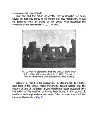measurements very difficult.
Great age and the action of weather are responsible for much
havoc, so that very many of the stones are now recumbent, as will
be gathered from an article by Mr. Lewis, who described the
condition of the monument in 1901, in Man.
Fig. 9.—View of Stonehenge from the west. A, stone which
fell in 1900; BB, stones which fell in 1797. (Reproduced
from an article on the fallen stones by Mr. Lewis in Man.)
Professor Gowland in his excavations at Stonehenge, to which I
shall refer in the sequel, found the original tooled surface near the
bottom of one of the large sarsens which had been protected from
the action of the weather by having been buried in the ground. It
enables us to imagine the appearance of the monument as it left the
hands of the builders (Fig. 8).
 