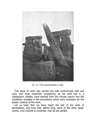 Fig. 11.—The Leaning Stone in 1901.
This piece of work was carried out with consummate skill and
care, and most important conclusions, as we shall see in a
subsequent chapter, were derived from the minute inquiry into the
conditions revealed in the excavations which were necessary for the
proper conduct of the work.
Let us hope that we have heard the last of the work of
devastators, and even that, before long, some of the other larger
stones, now inclined or prostrate, may be set upright.
 
