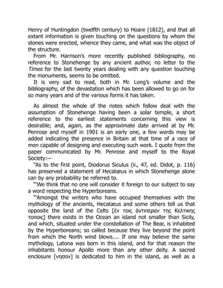Henry of Huntingdon (twelfth century) to Hoare (1812), and that all
extant information is given touching on the questions by whom the
stones were erected, whence they came, and what was the object of
the structure.
From Mr. Harrison’s more recently published bibliography, no
reference to Stonehenge by any ancient author, no letter to the
Times for the last twenty years dealing with any question touching
the monuments, seems to be omitted.
It is very sad to read, both in Mr. Long’s volume and the
bibliography, of the devastation which has been allowed to go on for
so many years and of the various forms it has taken.
As almost the whole of the notes which follow deal with the
assumption of Stonehenge having been a solar temple, a short
reference to the earliest statements concerning this view is
desirable; and, again, as the approximate date arrived at by Mr.
Penrose and myself in 1901 is an early one, a few words may be
added indicating the presence in Britain at that time of a race of
men capable of designing and executing such work. I quote from the
paper communicated by Mr. Penrose and myself to the Royal
Society:—
“As to the first point, Diodorus Siculus (ii., 47, ed. Didot, p. 116)
has preserved a statement of Hecatæus in which Stonehenge alone
can by any probability be referred to.
“‘We think that no one will consider it foreign to our subject to say
a word respecting the Hyperboreans.
“‘Amongst the writers who have occupied themselves with the
mythology of the ancients, Hecatæus and some others tell us that
opposite the land of the Celts [ἑν τοις ἁντιπεραν της Κελτικης
τοποις] there exists in the Ocean an island not smaller than Sicily,
and which, situated under the constellation of The Bear, is inhabited
by the Hyperboreans; so called because they live beyond the point
from which the North wind blows.... If one may believe the same
mythology, Latona was born in this island, and for that reason the
inhabitants honour Apollo more than any other deity. A sacred
enclosure [νησον] is dedicated to him in the island, as well as a
 