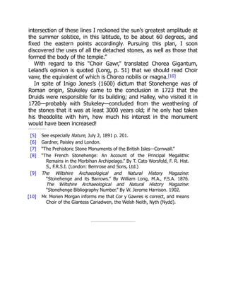 [5]
[6]
[7]
[8]
[9]
[10]
intersection of these lines I reckoned the sun’s greatest amplitude at
the summer solstice, in this latitude, to be about 60 degrees, and
fixed the eastern points accordingly. Pursuing this plan, I soon
discovered the uses of all the detached stones, as well as those that
formed the body of the temple.”
With regard to this “Choir Gawr,” translated Chorea Gigantum,
Leland’s opinion is quoted (Long, p. 51) that we should read Choir
vawr, the equivalent of which is Chorea nobilis or magna.[10]
In spite of Inigo Jones’s (1600) dictum that Stonehenge was of
Roman origin, Stukeley came to the conclusion in 1723 that the
Druids were responsible for its building; and Halley, who visited it in
1720—probably with Stukeley—concluded from the weathering of
the stones that it was at least 3000 years old; if he only had taken
his theodolite with him, how much his interest in the monument
would have been increased!
See especially Nature, July 2, 1891 p. 201.
Gardner, Paisley and London.
“The Prehistoric Stone Monuments of the British Isles—Cornwall.”
“The French Stonehenge: An Account of the Principal Megalithic
Remains in the Morbihan Archipelago.” By T. Cato Worsfold, F. R. Hist.
S., F.R.S.I. (London: Bemrose and Sons, Ltd.)
The Wiltshire Archaeological and Natural History Magazine:
“Stonehenge and its Barrows.” By William Long, M.A., F.S.A. 1876.
The Wiltshire Archaeological and Natural History Magazine:
“Stonehenge Bibliography Number.” By W. Jerome Harrison. 1902.
Mr. Morien Morgan informs me that Cor y Gawres is correct, and means
Choir of the Giantess Cariadwen, the Welsh Neith, Nyth (Nydd).
 