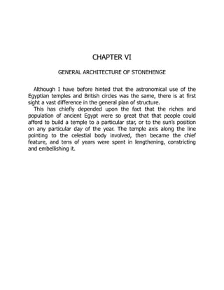 CHAPTER VI
GENERAL ARCHITECTURE OF STONEHENGE
Although I have before hinted that the astronomical use of the
Egyptian temples and British circles was the same, there is at first
sight a vast difference in the general plan of structure.
This has chiefly depended upon the fact that the riches and
population of ancient Egypt were so great that that people could
afford to build a temple to a particular star, or to the sun’s position
on any particular day of the year. The temple axis along the line
pointing to the celestial body involved, then became the chief
feature, and tens of years were spent in lengthening, constricting
and embellishing it.
 