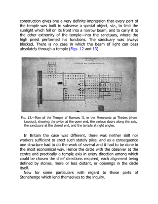 construction gives one a very definite impression that every part of
the temple was built to subserve a special object, viz., to limit the
sunlight which fell on its front into a narrow beam, and to carry it to
the other extremity of the temple—into the sanctuary, where the
high priest performed his functions. The sanctuary was always
blocked. There is no case in which the beam of light can pass
absolutely through a temple (Figs. 12 and 13).
Fig. 13.—Plan of the Temple of Ramses II. in the Memnonia at Thebes (from
Lepsius), showing the pylon at the open end, the various doors along the axis,
the sanctuary at the closed end, and the temple at right angles.
In Britain the case was different, there was neither skill nor
workers sufficient to erect such stately piles, and as a consequence
one structure had to do the work of several and it had to be done in
the most economical way. Hence the circle with the observer at the
centre and practically a temple axis in every direction among which
could be chosen the chief directions required, each alignment being
defined by stones, more or less distant, or openings in the circle
itself.
Now for some particulars with regard to those parts of
Stonehenge which lend themselves to the inquiry.
 