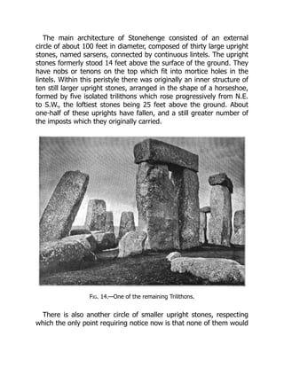 The main architecture of Stonehenge consisted of an external
circle of about 100 feet in diameter, composed of thirty large upright
stones, named sarsens, connected by continuous lintels. The upright
stones formerly stood 14 feet above the surface of the ground. They
have nobs or tenons on the top which fit into mortice holes in the
lintels. Within this peristyle there was originally an inner structure of
ten still larger upright stones, arranged in the shape of a horseshoe,
formed by five isolated trilithons which rose progressively from N.E.
to S.W., the loftiest stones being 25 feet above the ground. About
one-half of these uprights have fallen, and a still greater number of
the imposts which they originally carried.
Fig. 14.—One of the remaining Trilithons.
There is also another circle of smaller upright stones, respecting
which the only point requiring notice now is that none of them would
 
