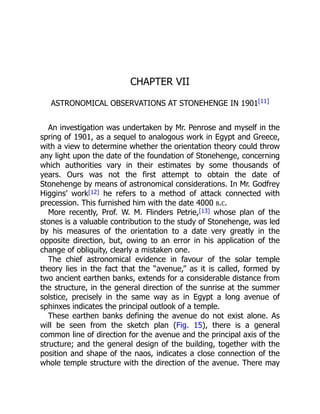 CHAPTER VII
ASTRONOMICAL OBSERVATIONS AT STONEHENGE IN 1901[11]
An investigation was undertaken by Mr. Penrose and myself in the
spring of 1901, as a sequel to analogous work in Egypt and Greece,
with a view to determine whether the orientation theory could throw
any light upon the date of the foundation of Stonehenge, concerning
which authorities vary in their estimates by some thousands of
years. Ours was not the first attempt to obtain the date of
Stonehenge by means of astronomical considerations. In Mr. Godfrey
Higgins’ work[12] he refers to a method of attack connected with
precession. This furnished him with the date 4000 b.c.
More recently, Prof. W. M. Flinders Petrie,[13] whose plan of the
stones is a valuable contribution to the study of Stonehenge, was led
by his measures of the orientation to a date very greatly in the
opposite direction, but, owing to an error in his application of the
change of obliquity, clearly a mistaken one.
The chief astronomical evidence in favour of the solar temple
theory lies in the fact that the “avenue,” as it is called, formed by
two ancient earthen banks, extends for a considerable distance from
the structure, in the general direction of the sunrise at the summer
solstice, precisely in the same way as in Egypt a long avenue of
sphinxes indicates the principal outlook of a temple.
These earthen banks defining the avenue do not exist alone. As
will be seen from the sketch plan (Fig. 15), there is a general
common line of direction for the avenue and the principal axis of the
structure; and the general design of the building, together with the
position and shape of the naos, indicates a close connection of the
whole temple structure with the direction of the avenue. There may
 