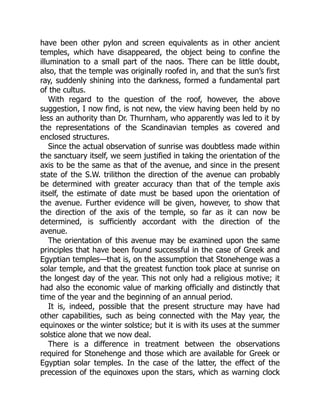 have been other pylon and screen equivalents as in other ancient
temples, which have disappeared, the object being to confine the
illumination to a small part of the naos. There can be little doubt,
also, that the temple was originally roofed in, and that the sun’s first
ray, suddenly shining into the darkness, formed a fundamental part
of the cultus.
With regard to the question of the roof, however, the above
suggestion, I now find, is not new, the view having been held by no
less an authority than Dr. Thurnham, who apparently was led to it by
the representations of the Scandinavian temples as covered and
enclosed structures.
Since the actual observation of sunrise was doubtless made within
the sanctuary itself, we seem justified in taking the orientation of the
axis to be the same as that of the avenue, and since in the present
state of the S.W. trilithon the direction of the avenue can probably
be determined with greater accuracy than that of the temple axis
itself, the estimate of date must be based upon the orientation of
the avenue. Further evidence will be given, however, to show that
the direction of the axis of the temple, so far as it can now be
determined, is sufficiently accordant with the direction of the
avenue.
The orientation of this avenue may be examined upon the same
principles that have been found successful in the case of Greek and
Egyptian temples—that is, on the assumption that Stonehenge was a
solar temple, and that the greatest function took place at sunrise on
the longest day of the year. This not only had a religious motive; it
had also the economic value of marking officially and distinctly that
time of the year and the beginning of an annual period.
It is, indeed, possible that the present structure may have had
other capabilities, such as being connected with the May year, the
equinoxes or the winter solstice; but it is with its uses at the summer
solstice alone that we now deal.
There is a difference in treatment between the observations
required for Stonehenge and those which are available for Greek or
Egyptian solar temples. In the case of the latter, the effect of the
precession of the equinoxes upon the stars, which as warning clock
 