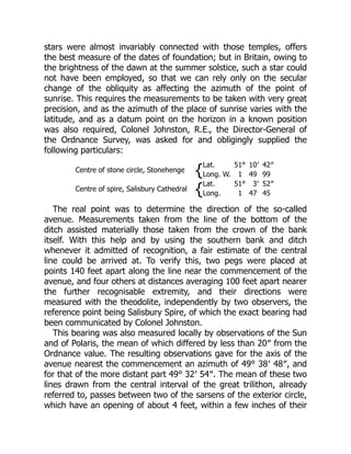 stars were almost invariably connected with those temples, offers
the best measure of the dates of foundation; but in Britain, owing to
the brightness of the dawn at the summer solstice, such a star could
not have been employed, so that we can rely only on the secular
change of the obliquity as affecting the azimuth of the point of
sunrise. This requires the measurements to be taken with very great
precision, and as the azimuth of the place of sunrise varies with the
latitude, and as a datum point on the horizon in a known position
was also required, Colonel Johnston, R.E., the Director-General of
the Ordnance Survey, was asked for and obligingly supplied the
following particulars:
Centre of stone circle, Stonehenge {
Lat. 51° 10′ 42″
Long. W. 1 49 99
Centre of spire, Salisbury Cathedral {
Lat. 51° 3′ 52″
Long. 1 47 45
The real point was to determine the direction of the so-called
avenue. Measurements taken from the line of the bottom of the
ditch assisted materially those taken from the crown of the bank
itself. With this help and by using the southern bank and ditch
whenever it admitted of recognition, a fair estimate of the central
line could be arrived at. To verify this, two pegs were placed at
points 140 feet apart along the line near the commencement of the
avenue, and four others at distances averaging 100 feet apart nearer
the further recognisable extremity, and their directions were
measured with the theodolite, independently by two observers, the
reference point being Salisbury Spire, of which the exact bearing had
been communicated by Colonel Johnston.
This bearing was also measured locally by observations of the Sun
and of Polaris, the mean of which differed by less than 20″ from the
Ordnance value. The resulting observations gave for the axis of the
avenue nearest the commencement an azimuth of 49° 38′ 48″, and
for that of the more distant part 49° 32′ 54″. The mean of these two
lines drawn from the central interval of the great trilithon, already
referred to, passes between two of the sarsens of the exterior circle,
which have an opening of about 4 feet, within a few inches of their
 