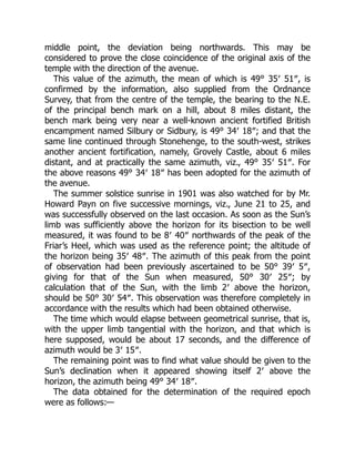 middle point, the deviation being northwards. This may be
considered to prove the close coincidence of the original axis of the
temple with the direction of the avenue.
This value of the azimuth, the mean of which is 49° 35′ 51″, is
confirmed by the information, also supplied from the Ordnance
Survey, that from the centre of the temple, the bearing to the N.E.
of the principal bench mark on a hill, about 8 miles distant, the
bench mark being very near a well-known ancient fortified British
encampment named Silbury or Sidbury, is 49° 34′ 18″; and that the
same line continued through Stonehenge, to the south-west, strikes
another ancient fortification, namely, Grovely Castle, about 6 miles
distant, and at practically the same azimuth, viz., 49° 35′ 51″. For
the above reasons 49° 34′ 18″ has been adopted for the azimuth of
the avenue.
The summer solstice sunrise in 1901 was also watched for by Mr.
Howard Payn on five successive mornings, viz., June 21 to 25, and
was successfully observed on the last occasion. As soon as the Sun’s
limb was sufficiently above the horizon for its bisection to be well
measured, it was found to be 8′ 40″ northwards of the peak of the
Friar’s Heel, which was used as the reference point; the altitude of
the horizon being 35′ 48″. The azimuth of this peak from the point
of observation had been previously ascertained to be 50° 39′ 5″,
giving for that of the Sun when measured, 50° 30′ 25″; by
calculation that of the Sun, with the limb 2′ above the horizon,
should be 50° 30′ 54″. This observation was therefore completely in
accordance with the results which had been obtained otherwise.
The time which would elapse between geometrical sunrise, that is,
with the upper limb tangential with the horizon, and that which is
here supposed, would be about 17 seconds, and the difference of
azimuth would be 3′ 15″.
The remaining point was to find what value should be given to the
Sun’s declination when it appeared showing itself 2′ above the
horizon, the azimuth being 49° 34′ 18″.
The data obtained for the determination of the required epoch
were as follows:—
 