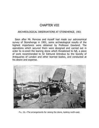 CHAPTER VIII
ARCHÆOLOGICAL OBSERVATIONS AT STONEHENGE, 1901
Soon after Mr. Penrose and myself had made our astronomical
survey of Stonehenge in 1901, some archæological results of the
highest importance were obtained by Professor Gowland. The
operations which secured them were designed and carried out in
order to re-erect the leaning stone which threatened to fall, a piece
of work recommended to Sir Edmund Antrobus by the Society of
Antiquaries of London and other learned bodies, and conducted at
his desire and expense.
Fig. 16.—The arrangements for raising the stone, looking north-east.
 